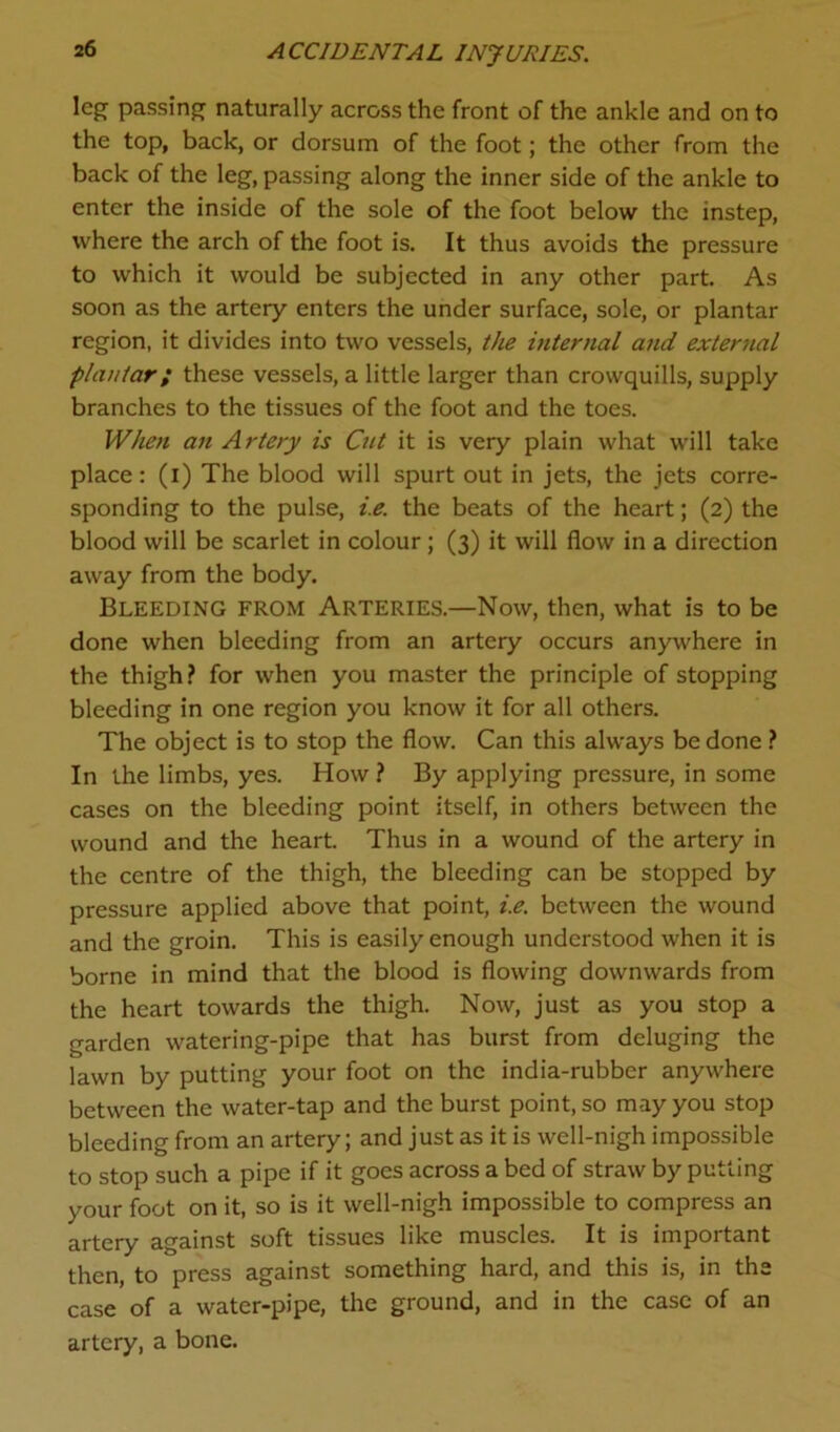 leg passing naturally across the front of the ankle and on to the top, back, or dorsum of the foot; the other from the back of the leg, passing along the inner side of the ankle to enter the inside of the sole of the foot below the instep, where the arch of the foot is. It thus avoids the pressure to which it would be subjected in any other part. As soon as the artery enters the under surface, sole, or plantar region, it divides into two vessels, the internal and external plantar; these vessels, a little larger than crowquills, supply branches to the tissues of the foot and the toes. When an Artery is Cut it is very plain what will take place: (i) The blood will spurt out in jets, the jets corre- sponding to the pulse, i.e. the beats of the heart; (2) the blood will be scarlet in colour; (3) it will flow in a direction away from the body. Bleeding from Arteries.—Now, then, what is to be done when bleeding from an artery occurs anywhere in the thigh? for when you master the principle of stopping bleeding in one region you know it for all others. The object is to stop the flow. Can this always be done ? In the limbs, yes. How ? By applying pressure, in some cases on the bleeding point itself, in others between the wound and the heart. Thus in a wound of the artery in the centre of the thigh, the bleeding can be stopped by pressure applied above that point, i.e. between the wound and the groin. This is easily enough understood when it is borne in mind that the blood is flowing downwards from the heart towards the thigh. Now, just as you stop a garden watering-pipe that has burst from deluging the lawn by putting your foot on the india-rubber anywhere between the water-tap and the burst point, so may you stop bleeding from an artery; and just as it is well-nigh impossible to stop such a pipe if it goes across a bed of straw by putting your foot on it, so is it well-nigh impossible to compress an artery against soft tissues like muscles. It is important then, to press against something hard, and this is, in the case of a water-pipe, the ground, and in the case of an artery, a bone.