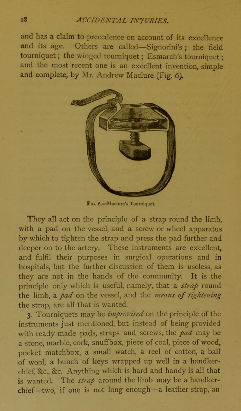 and has a claim to precedence on account of its excellence and its age. Others are called—Signorini’s ; the field tourniquet; the winged tourniquet; Esmarch’s tourniquet; and the most recent one is an excellent invention, simple and complete, by Mr. Andrew Maclure (Fig. 6). Fig. 6.— Maclure's Tourniquet. They all act on the principle of a strap round the limb, with a pad on the vessel, and a screw or wheel apparatus by which to tighten the strap and press the pad further and deeper on to the artery. These instruments are excellent, and fulfil their purposes in surgical operations and in hospitals, but the further discussion of them is useless, as they are not in the hands of the community. It is the principle only which is useful, namely, that a strap round the limb, a pad on the vessel, and the means of tightening the strap, are all that is wanted. 3. Tourniquets may be improvised on the principle of the instruments just mentioned, but instead of being provided with ready-made pads, straps and screws, the pad may be a stone, marble, cork, snuffbox, piece of coal, piece of wood, pocket matchbox, a small watch, a reel of cotton, a ball of wool, a bunch of keys wrapped up well in a handker- chief, &c., &c. Anything which is hard and handy is all that is wanted. The strap around the limb may be a handker- chief-two, if one is not long enough—a leather strap, an