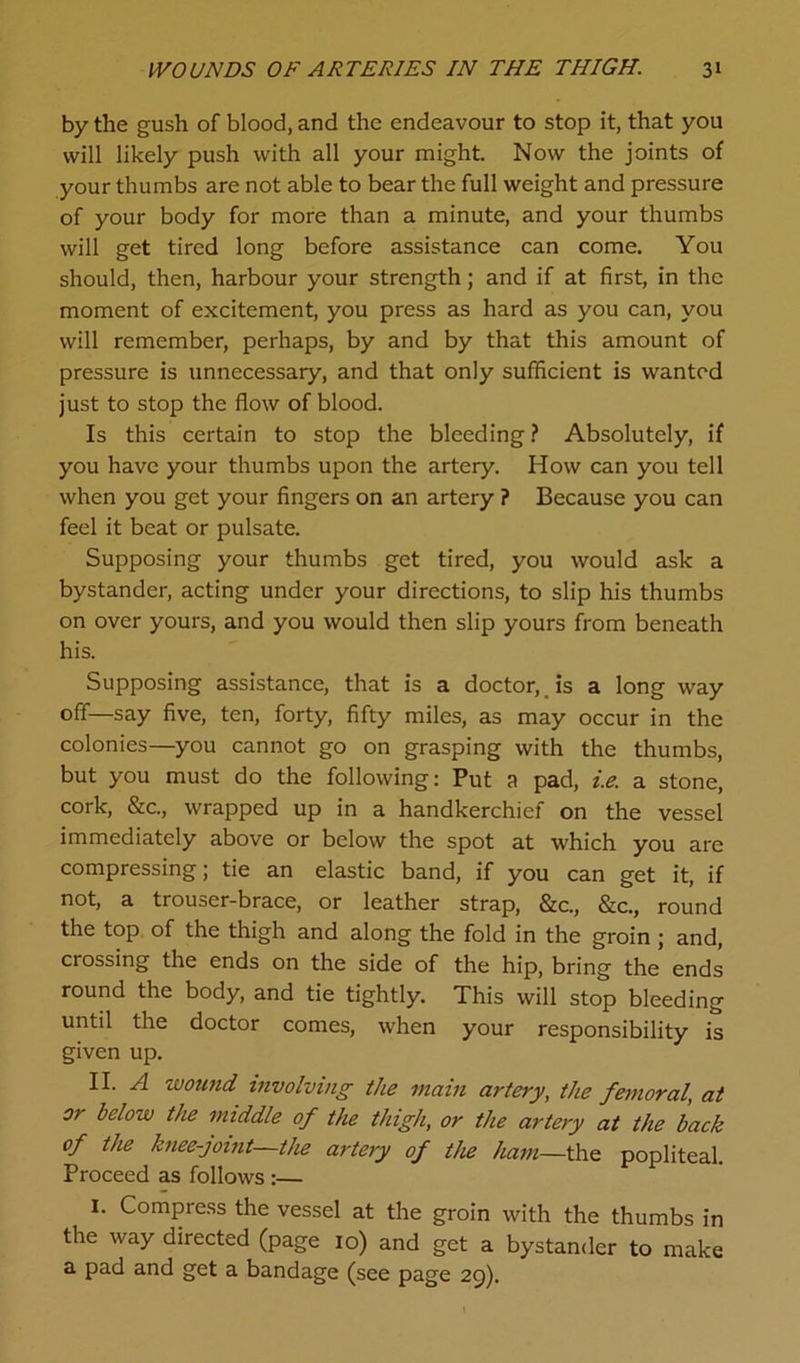 by the gush of blood, and the endeavour to stop it, that you will likely push with all your might. Now the joints of your thumbs are not able to bear the full weight and pressure of your body for more than a minute, and your thumbs will get tired long before assistance can come. You should, then, harbour your strength; and if at first, in the moment of excitement, you press as hard as you can, you will remember, perhaps, by and by that this amount of pressure is unnecessary, and that only sufficient is wanted just to stop the flow of blood. Is this certain to stop the bleeding ? Absolutely, if you have your thumbs upon the artery. How can you tell when you get your fingers on an artery ? Because you can feel it beat or pulsate. Supposing your thumbs get tired, you would ask a bystander, acting under your directions, to slip his thumbs on over yours, and you would then slip yours from beneath his. Supposing assistance, that is a doctor,, is a long way off—say five, ten, forty, fifty miles, as may occur in the colonies—you cannot go on grasping with the thumbs, but you must do the following: Put a pad, i.e. a stone, cork, &c., wrapped up in a handkerchief on the vessel immediately above or below the spot at which you are compressing; tie an elastic band, if you can get it, if not, a trouser-brace, or leather strap, &c., &c., round the top of the thigh and along the fold in the groin ; and, crossing the ends on the side of the hip, bring the ends round the body, and tie tightly. This will stop bleeding until the doctor comes, when your responsibility is given up. II. ^3 wound involving the main artery, the femoral, at or below the middle of the thigh, or the artery at the back of the knee-joint—the artery of the ham—the popliteal. Proceed as follows :— I. Compress the vessel at the groin with the thumbs in the way directed (page io) and get a bystander to make a pad and get a bandage (see page 29).