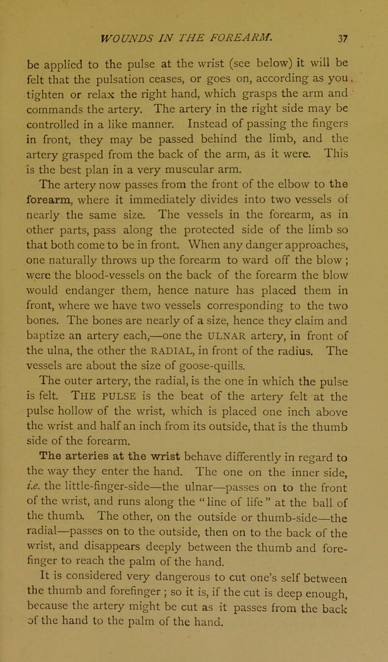 be applied to the pulse at the wrist (see below) it will be felt that the pulsation ceases, or goes on, according as you. tighten or relax the right hand, which grasps the arm and commands the artery. The artery in the right side may be controlled in a like manner. Instead of passing the fingers in front, they may be passed behind the limb, and the artery grasped from the back of the arm, Is it were. This is the best plan in a very muscular arm. The artery now passes from the front of the elbow to the forearm, where it immediately divides into two vessels of nearly the same size. The vessels in the forearm, as in other parts, pass along the protected side of the limb so that both come to be in front. When any danger approaches, one naturally throws up the forearm to ward off the blow; were the blood-vessels on the back of the forearm the blow would endanger them, hence nature has placed them in front, where we have two vessels corresponding to the two bones. The bones are nearly of a size, hence they claim and baptize an artery each,—one the ULNAR artery, in front of the ulna, the other the RADIAL, in front of the radius. The vessels are about the size of goose-quills. The outer artery, the radial, is the one in which the pulse is felt. The PULSE is the beat of the artery felt at the pulse hollow of the wrist, which is placed one inch above the wrist and half an inch from its outside, that is the thumb side of the forearm. The arteries at the wrist behave differently in regard to the way they enter the hand. The one on the inner side, i.e. the little-finger-side—the ulnar—passes on to the front of the wrist, and runs along the “ line of life ” at the ball of the thumb. The other, on the outside or thumb-side—the radial—passes on to the outside, then on to the back of the wrist, and disappears deeply between the thumb and fore- finger to reach the palm of the hand. It is considered very dangerous to cut one’s self between the thumb and forefinger ; so it is, if the cut is deep enough, because the artery might be cut as it passes from the back of the hand to the palm of the hand.