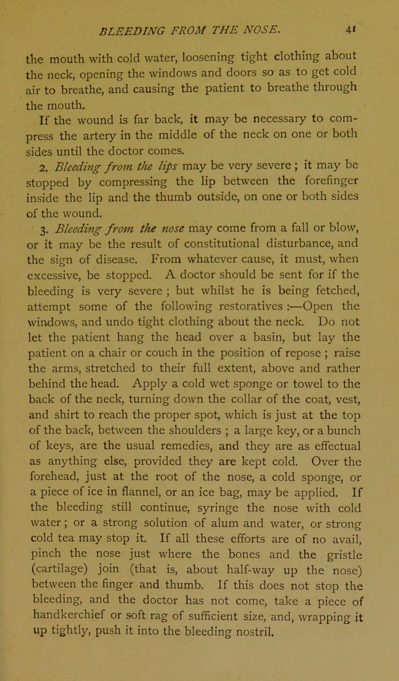 BLEEDING FROM THE NOSE. 4» the mouth with cold water, loosening tight clothing about the neck, opening the windows and doors so as to get cold air to breathe, and causing the patient to breathe through the mouth. If the wound is far back, it may be necessary to com- press the artery in the middle of the neck on one or both sides until the doctor comes. 2. Bleeding from the lips may be very severe ; it may be stopped by compressing the lip between the forefinger inside the lip and the thumb outside, on one or both sides of the wound. 3. Bleeding from the nose may come from a fall or blow, or it may be the result of constitutional disturbance, and the sign of disease. From whatever cause, it must, when excessive, be stopped. A doctor should be sent for if the bleeding is very severe ; but whilst he is being fetched, attempt some of the following restoratives :—Open the windows, and undo tight clothing about the neck. Do not let the patient hang the head over a basin, but lay the patient on a chair or couch in the position of repose ; raise the arms, stretched to their full extent, above and rather behind the head. Apply a cold wet sponge or towel to the back of the neck, turning down the collar of the coat, vest, and shirt to reach the proper spot, which is just at the top of the back, between the shoulders ; a large key, or a bunch of keys, are the usual remedies, and they are as effectual as anything else, provided they are kept cold. Over the forehead, just at the root of the nose, a cold sponge, or a piece of ice in flannel, or an ice bag, may be applied. If the bleeding still continue, syringe the nose with cold water; or a strong solution of alum and water, or strong cold tea may stop it. If all these efforts are of no avail, pinch the nose just where the bones and the gristle (cartilage) join (that is, about half-way up the nose) between the finger and thumb. If this does not stop the bleeding, and the doctor has not come, take a piece of handkerchief or soft rag of sufficient size, and, wrapping it up tightly, push it into the bleeding nostril.