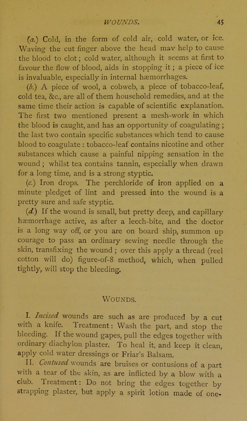 {a.) Cold, in the form of cold air, cold water, or ice. Waving the cut finger above the head mav help to cause the blood to clot; cold water, although it seems at first to favour the flew of blood, aids in stopping it; a piece of ice is invaluable, especially in internal haemorrhages. (b.) A piece of wool, a cobweb, a piece of tobacco-leaf, cold tea, &c., are all of them household remedies, and at the same time their action is capable of scientific explanation. 1'he first two mentioned present a mesh-work in which the blood is caught, and has an opportunity of coagulating ; the last two contain specific substances which tend to cause blood to coagulate : tobacco-leaf contains nicotine and other substances which cause a painful nipping sensation in the wound ; whilst tea contains tannin, especially when drawn for a long time, and is a strong styptic. (c.) Iron drops. The perchloride of iron applied on a minute pledget of lint and pressed into the wound is a pretty sure and safe styptic. (d.) If the wound is small, but pretty deep, and capillary haemorrhage active, as after a leech-bite, and the doctor is a long way off, or you are on board ship, summon up courage to pass an ordinary sewing needle through the skin, transfixing the wound ; over this apply a thread (reel cotton will do) figure-of-8 method, which, when pulled tightly, will stop the bleeding. Wounds. I. Incised wounds are such as are produced by a cut with a knife. Treatment: Wash the part, and stop the bleeding. If the wound gapes, pull the edges together with ordinary diachylon plaster. To heal it, and keep it clean, apply cold water dressings or Friar’s Balsam. II. Contused wounds are bruises or contusions of a part with a tear of the skin, as are inflicted by a blow with a club. 1 reatment: Do not bring the edges together by strapping plaster, but apply a spirit lotion made of one-