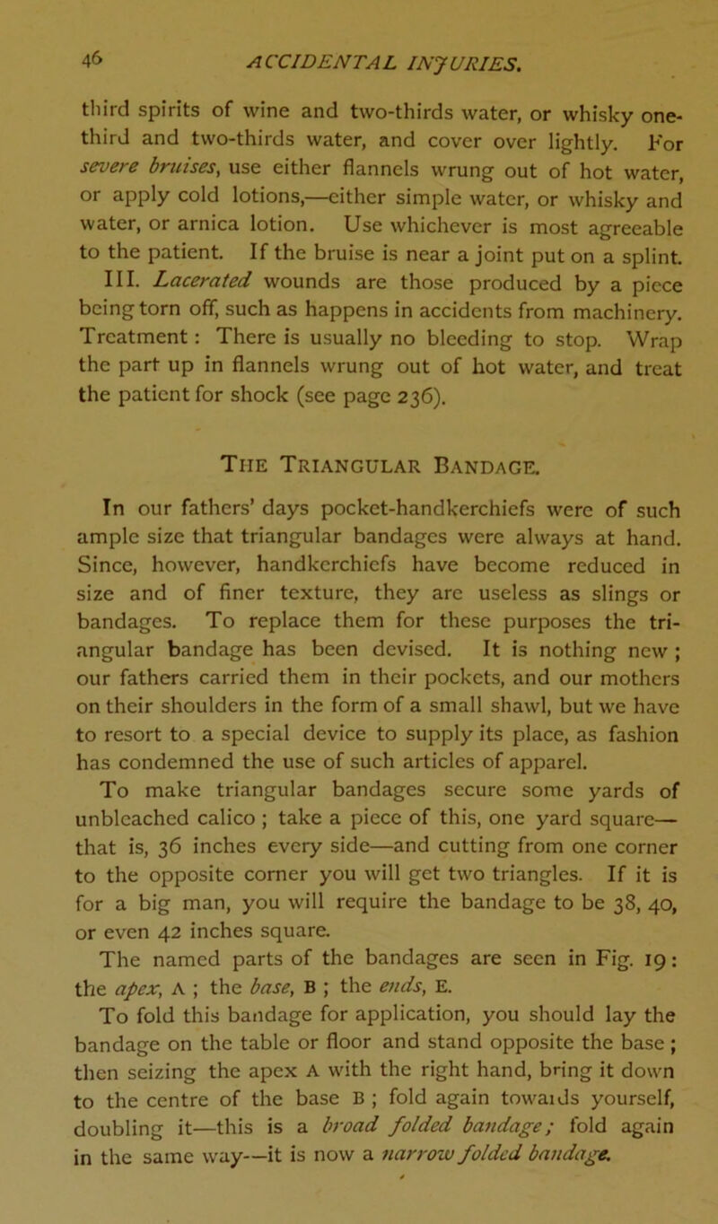 third spirits of wine and two-thirds water, or whisky one- third and two-thirds water, and cover over lightly. For severe bruises, use either flannels wrung out of hot water, or apply cold lotions,—cither simple water, or whisky and water, or arnica lotion. Use whichever is most agreeable to the patient. If the bruise is near a joint put on a splint. III. Lacerated wounds are those produced by a piece being torn off, such as happens in accidents from machinery. Treatment: There is usually no bleeding to stop. Wrap the part up in flannels wrung out of hot water, and treat the patient for shock (see page 236). The Triangular Bandage. In our fathers’ days pocket-handkerchiefs were of such ample size that triangular bandages were always at hand. Since, however, handkerchiefs have become reduced in size and of finer texture, they arc useless as slings or bandages. To replace them for these purposes the tri- angular bandage has been devised. It is nothing new ; our fathers carried them in their pockets, and our mothers on their shoulders in the form of a small shawl, but we have to resort to a special device to supply its place, as fashion has condemned the use of such articles of apparel. To make triangular bandages secure some yards of unbleached calico ; take a piece of this, one yard square— that is, 36 inches every side—and cutting from one corner to the opposite corner you will get two triangles. If it is for a big man, you will require the bandage to be 38, 40, or even 42 inches square. The named parts of the bandages are seen in Fig. 19: the apex, A ; the base, B ; the ends, E. To fold this bandage for application, you should lay the bandage on the table or floor and stand opposite the base; then seizing the apex A with the right hand, bring it down to the centre of the base B ; fold again towaids yourself, doubling it—this is a broad folded bandage; fold again in the same way—it is now a narrow folded bandage.