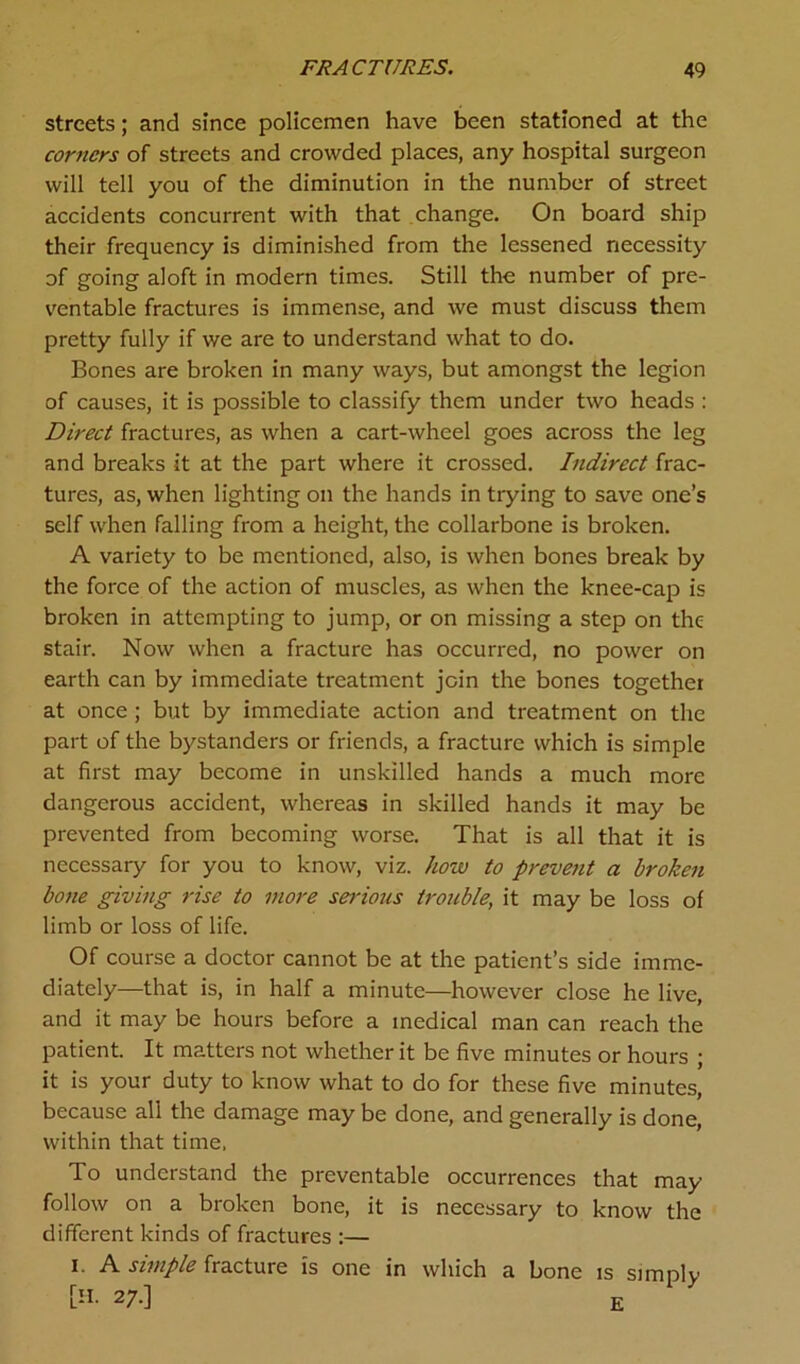 streets; and since policemen have been stationed at the corners of streets and crowded places, any hospital surgeon will tell you of the diminution in the number of street accidents concurrent with that change. On board ship their frequency is diminished from the lessened necessity of going aloft in modern times. Still the number of pre- ventable fractures is immense, and we must discuss them pretty fully if we are to understand what to do. Bones are broken in many ways, but amongst the legion of causes, it is possible to classify them under two heads : Direct fractures, as when a cart-wheel goes across the leg and breaks it at the part where it crossed. Indirect frac- tures, as, when lighting on the hands in trying to save one’s self when falling from a height, the collarbone is broken. A variety to be mentioned, also, is when bones break by the force of the action of muscles, as when the knee-cap is broken in attempting to jump, or on missing a step on the stair. Now when a fracture has occurred, no power on earth can by immediate treatment join the bones together at once; but by immediate action and treatment on the part of the bystanders or friends, a fracture which is simple at first may become in unskilled hands a much more dangerous accident, whereas in skilled hands it may be prevented from becoming worse. That is all that it is necessary for you to know, viz. how to prevent a broken bone giving rise to more serious trouble, it may be loss of limb or loss of life. Of course a doctor cannot be at the patient’s side imme- diately—that is, in half a minute—however close he live, and it may be hours before a medical man can reach the patient. It matters not whether it be five minutes or hours ; it is your duty to know what to do for these five minutes, because all the damage may be done, and generally is done, within that time. To understand the preventable occurrences that may follow on a broken bone, it is necessary to know the different kinds of fractures :— i A simple fracture is one in which a bone is simply [H. 2/.] £