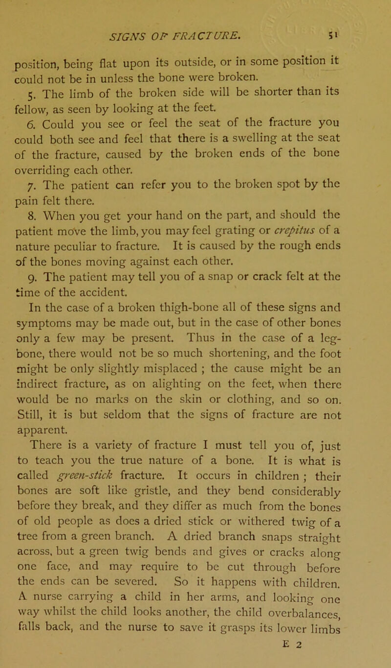 SIGNS OF FRACTURE. S» position, being flat upon its outside, or in some position it could not be in unless the bone were broken. 5. The limb of the broken side will be shorter than its fellow, as seen by looking at the feet. 6. Could you see or feel the seat of the fracture you could both see and feel that there is a swelling at the seat of the fracture, caused by the broken ends of the bone overriding each other. 7. The patient can refer you to the broken spot by the pain felt there. 8. When you get your hand on the part, and should the patient move the limb, you may feel grating or crepitus of a nature peculiar to fracture. It is caused by the rough ends of the bones moving against each other. 9. The patient may tell you of a snap or crack felt at the time of the accident. In the case of a broken thigh-bone all of these signs and symptoms may be made out, but in the case of other bones only a few may be present. Thus in the case of a leg- bone, there would not be so much shortening, and the foot might be only slightly misplaced ; the cause might be an indirect fracture, as on alighting on the feet, when there would be no marks on the skin or clothing, and so on. Still, it is but seldom that the signs of fracture are not apparent. There is a variety of fracture I must tell you of, just to teach you the true nature of a bone. It is what is called green-stick fracture. It occurs in children ; their bones are soft like gristle, and they bend considerably before they break, and they differ as much from the bones of old people as does a dried stick or withered twig of a tree from a green branch. A dried branch snaps straight across, but a green twig bends and gives or cracks along one face, and may require to be cut through before the ends can be severed. So it happens with children. A. nurse carrying a child in her arms, and looking one way whilst the child looks another, the child overbalances, falls back, and the nurse to save it grasps its lower limbs