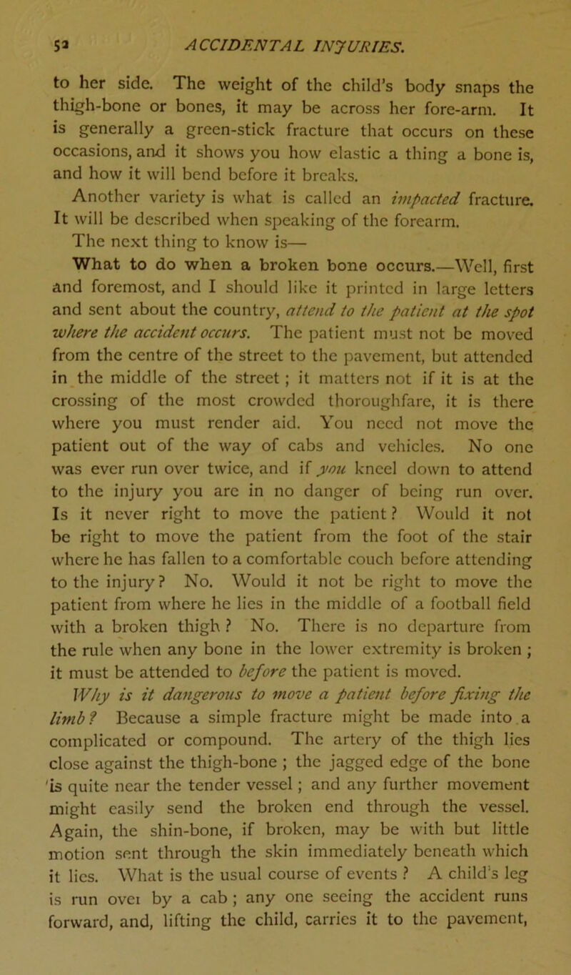 to her side. The weight of the child’s body snaps the thigh-bone or bones, it may be across her fore-arm. It is generally a green-stick fracture that occurs on these occasions, and it shows you how elastic a thing a bone is, and how it will bend before it breaks. Another variety is what is called an impacted fracture. It will be described when speaking of the forearm. The next thing to know is— What to do when a broken bone occurs.—Well, first and foremost, and I should like it printed in large letters and sent about the country, attend to the patient at the spot where the accident occurs. The patient must not be moved from the centre of the street to the pavement, but attended in the middle of the street; it matters not if it is at the crossing of the most crowded thoroughfare, it is there where you must render aid. You need not move the patient out of the way of cabs and vehicles. No one was ever run over twice, and if you kneel down to attend to the injury you are in no danger of being run over. Is it never right to move the patient ? Would it not be right to move the patient from the foot of the stair where he has fallen to a comfortable couch before attending to the injury? No. Would it not be right to move the patient from where he lies in the middle of a football field with a broken thigh ? No. There is no departure from the rule when any bone in the lower extremity is broken ; it must be attended to before the patient is moved. Why is it dangerous to move a patient before fixing the limb? Because a simple fracture might be made into a complicated or compound. The artery of the thigh lies close against the thigh-bone ; the jagged edge of the bone 'is quite near the tender vessel; and any further movement might easily send the broken end through the vessel. Again, the shin-bone, if broken, may be with but little motion sent through the skin immediately beneath which it lies. What is the usual course of events ? A child’s leg is run ovei by a cab ; any one seeing the accident runs forward, and, lifting the child, carries it to the pavement,