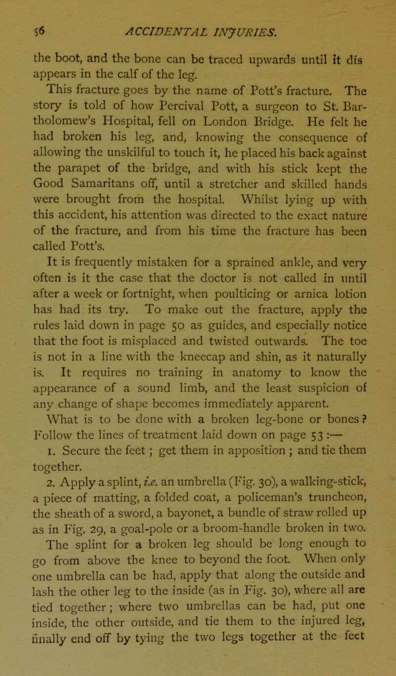 the boot, and the bone can be traced upwards until it dis appears in the calf of the leg. This fracture goes by the name of Pott’s fracture. The story is told of how Percival Pott, a surgeon to St. Bar- tholomew’s Hospital, fell on London Bridge. He felt he had broken his leg, and, knowing the consequence of allowing the unskilful to touch it, he placed his back against the parapet of the bridge, and with his stick kept the Good Samaritans off, until a stretcher and skilled hands were brought from the hospital. Whilst lying up with this accident, his attention was directed to the exact nature of the fracture, and from his time the fracture has been called Pott’s. It is frequently mistaken for a sprained ankle, and very often is it the case that the doctor is not called in until after a week or fortnight, when poulticing or arnica lotion has had its try. To make out the fracture, apply the rules laid down in page 50 as guides, and especially notice that the foot is misplaced and twisted outwards. The toe is not in a line with the kneecap and shin, as it naturally is. It requires no training in anatomy to know the appearance of a sound limb, and the least suspicion of any change of shape becomes immediately apparent. What is to be done with a broken leg-bone or bones ? Follow the lines of treatment laid down on page 53 :— 1. Secure the feet; get them in apposition ; and tie them together. 2. Apply a splint, i.e. an umbrella (Fig. 30), a walking-stick, a piece of matting, a folded coat, a policeman’s truncheon, the sheath of a sword, a bayonet, a bundle of straw rolled up as in Fig. 29, a goal-pole or a broom-handle broken in two. The splint for a broken leg should be long enough to go from above the knee to beyond the foot When only one umbrella can be had, apply that along the outside and lash the other leg to the inside (as in Fig. 30), where all are tied together; where two umbrellas can be had, put one inside, the other outside, and tie them to the injured leg, finally end off by tying the two legs together at the feet