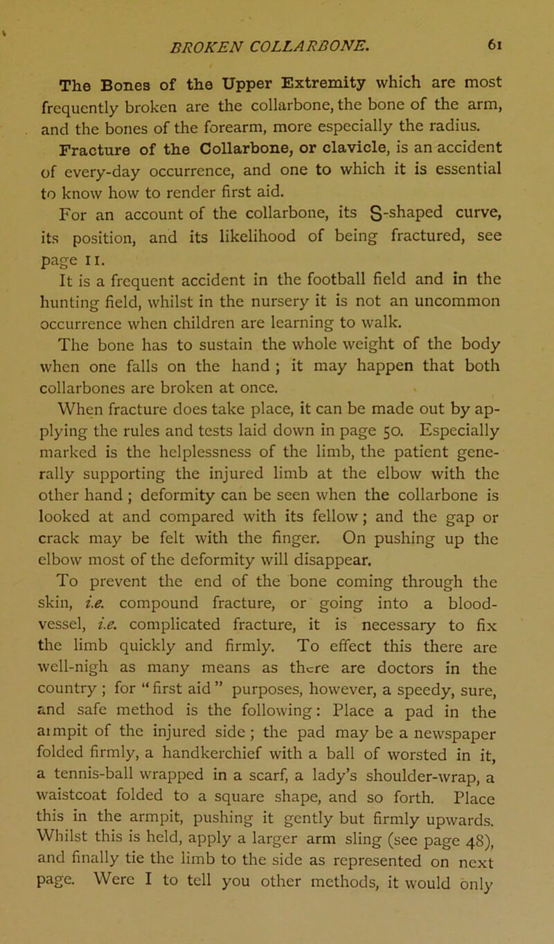 The Bones of the Upper Extremity which arc most frequently broken are the collarbone, the bone of the arm, and the bones of the forearm, more especially the radius. Fracture of the Collarbone, or clavicle, is an accident of every-day occurrence, and one to which it is essential to know how to render first aid. For an account of the collarbone, its S'sliaped curve, its position, and its likelihood of being fractured, see page 11. It is a frequent accident in the football field and in the hunting field, whilst in the nursery it is not an uncommon occurrence when children are learning to walk. The bone has to sustain the whole weight of the body when one falls on the hand ; it may happen that both collarbones are broken at once. When fracture does take place, it can be made out by ap- plying the rules and tests laid down in page 50. Especially marked is the helplessness of the limb, the patient gene- rally supporting the injured limb at the elbow with the other hand ; deformity can be seen when the collarbone is looked at and compared with its fellow; and the gap or crack may be felt with the finger. On pushing up the elbow most of the deformity will disappear. To prevent the end of the bone coming through the skin, i.e. compound fracture, or going into a blood- vessel, i.e. complicated fracture, it is necessary to fix the limb quickly and firmly. To effect this there are well-nigh as many means as there are doctors in the country ; for “first aid” purposes, however, a speedy, sure, and safe method is the following: Place a pad in the aimpit of the injured side ; the pad may be a newspaper folded firmly, a handkerchief with a ball of worsted in it, a tennis-ball wrapped in a scarf, a lady’s shoulder-wrap, a waistcoat folded to a square shape, and so forth. Place this in the armpit, pushing it gently but firmly upwards. Whilst this is held, apply a larger arm sling (see page 48), and finally tie the limb to the side as represented on next page. Were I to tell you other methods, it would only