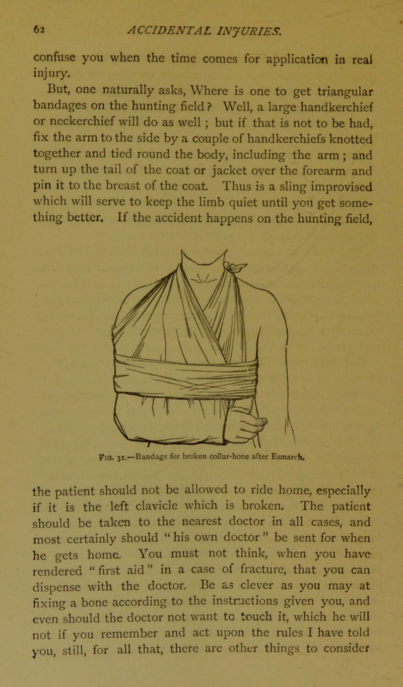 confuse you when the time comes for application in real injury. But, one naturally asks, Where is one to get triangular bandages on the hunting field ? Well, a large handkerchief or neckerchief will do as well ; but if that is not to be had, fix the arm to the side by a couple of handkerchiefs knotted together and tied round the body, including the arm ; and turn up the tail of the coat or jacket over the forearm and pin it to the breast of the coat. Thus is a sling improvised which will serve to keep the limb quiet until you get some- thing better. If the accident happens on the hunting field, the patient should not be allowed to ride home, especially if it is the left clavicle which is broken. The patient should be taken to the nearest doctor in all cases, and most certainly should “ his own doctor ” be sent for when he gets home. You must not think, when you have rendered “ first aid ” in a case of fracture, that you can dispense with the doctor. Be as clever as you may at fixing a bone according to the instructions given you, and even should the doctor not want to touch it, which he will not if you remember and act upon the rules I have told you, still, for all that, there are other things to consider FtO. 31.—Bandage for broken collar-bone after Esmarch.