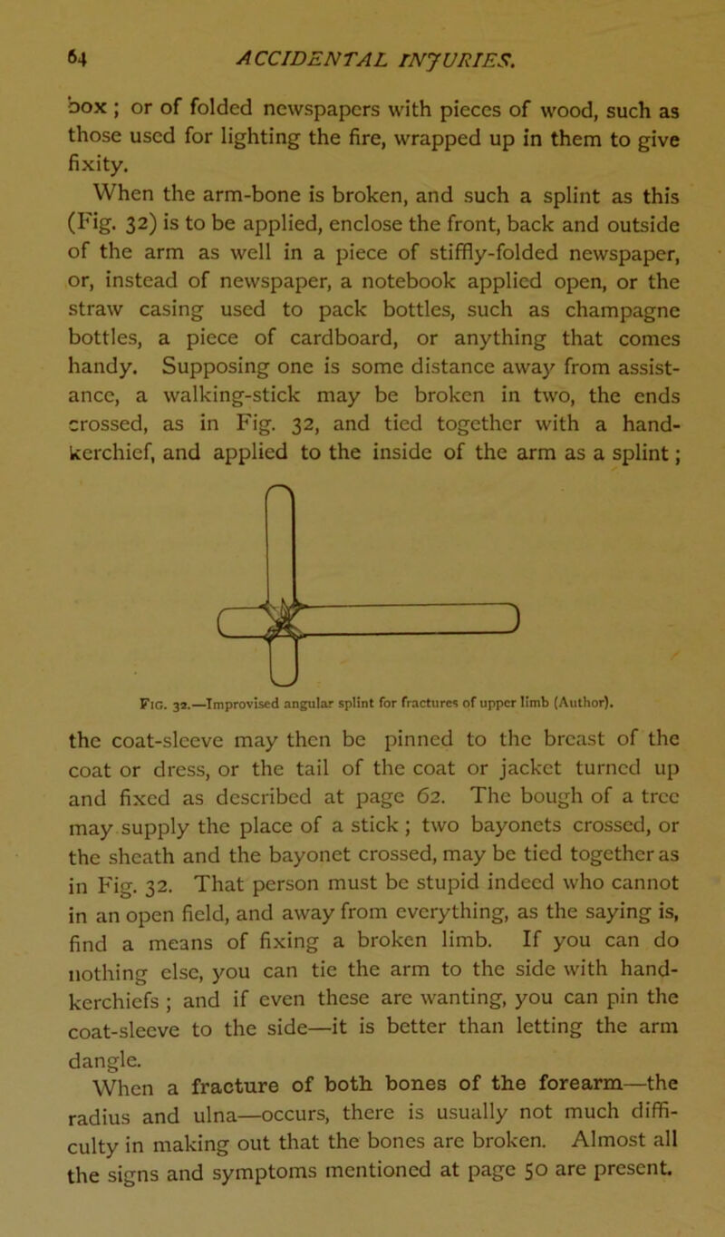 box ; or of folded newspapers with pieces of wood, such as those used for lighting the fire, wrapped up in them to give fixity. When the arm-bone is broken, and such a splint as this (Fig. 32) is to be applied, enclose the front, back and outside of the arm as well in a piece of stiffly-folded newspaper, or, instead of newspaper, a notebook applied open, or the straw casing used to pack bottles, such as champagne bottles, a piece of cardboard, or anything that comes handy. Supposing one is some distance away from assist- ance, a walking-stick may be broken in two, the ends crossed, as in Fig. 32, and tied together with a hand- kerchief, and applied to the inside of the arm as a splint; Fig. 3*.—Improvised angular splint for fractures of upper limb (Author). the coat-sleeve may then be pinned to the breast of the coat or dress, or the tail of the coat or jacket turned up and fixed as described at page 62. The bough of a tree may supply the place of a stick ; two bayonets crossed, or the sheath and the bayonet crossed, may be tied together as in Fig. 32. That person must be stupid indeed who cannot in an open field, and away from everything, as the saying is, find a means of fixing a broken limb. If you can do nothing else, you can tie the arm to the side with hand- kerchiefs ; and if even these are wanting, you can pin the coat-sleeve to the side—it is better than letting the arm dangle. When a fracture of both bones of the forearm—the radius and ulna—occurs, there is usually not much diffi- culty in making out that the bones are broken. Almost all the signs and symptoms mentioned at page 50 are present.