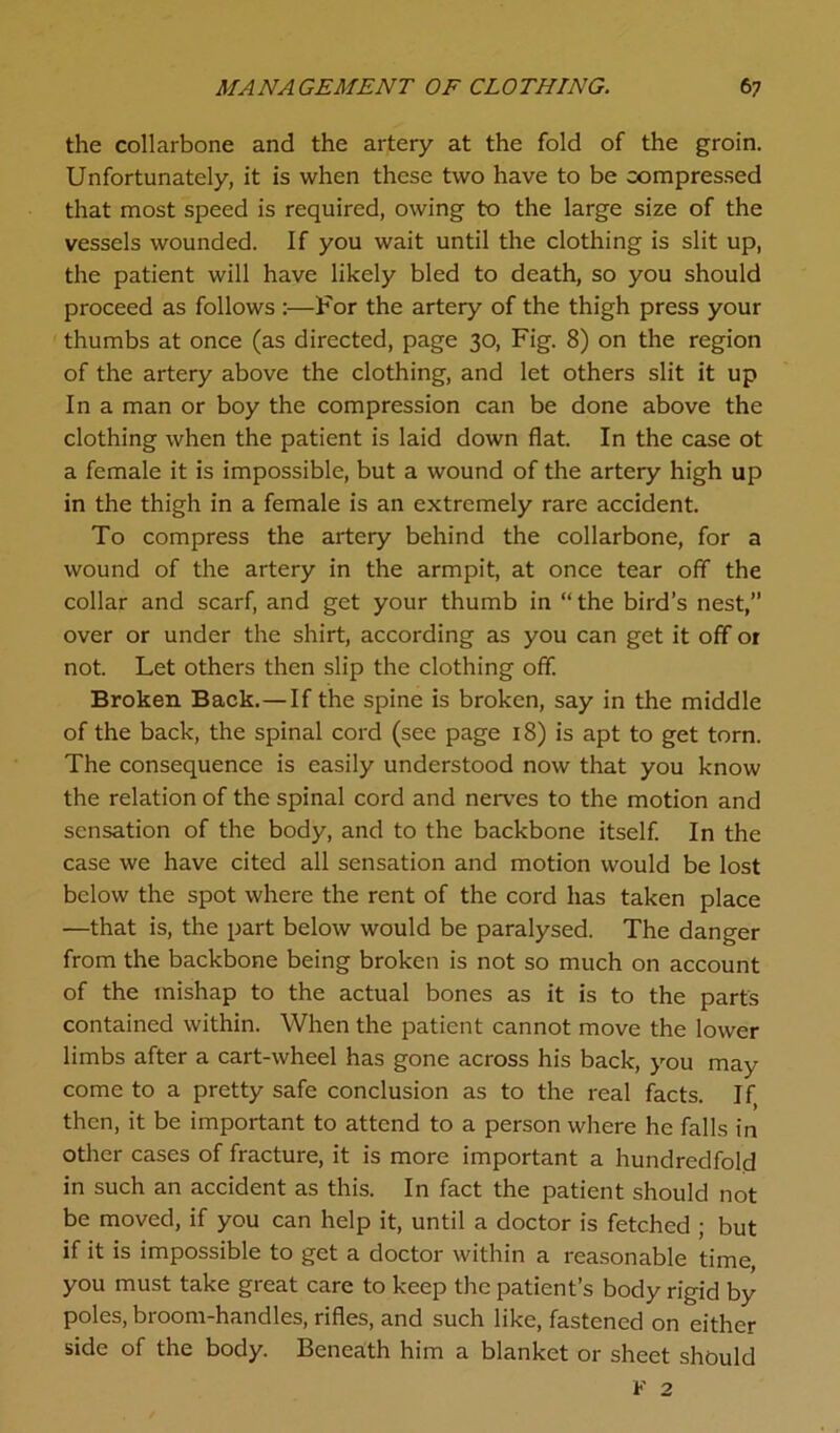 the collarbone and the artery at the fold of the groin. Unfortunately, it is when these two have to be compressed that most speed is required, owing to the large size of the vessels wounded. If you wait until the clothing is slit up, the patient will have likely bled to death, so you should proceed as follows :—For the artery of the thigh press your thumbs at once (as directed, page 30, Fig. 8) on the region of the artery above the clothing, and let others slit it up In a man or boy the compression can be done above the clothing when the patient is laid down flat. In the case ot a female it is impossible, but a wound of the artery high up in the thigh in a female is an extremely rare accident. To compress the artery behind the collarbone, for a wound of the artery in the armpit, at once tear off the collar and scarf, and get your thumb in “ the bird’s nest,” over or under the shirt, according as you can get it off 01 not. Let others then slip the clothing off. Broken Back.—If the spine is broken, say in the middle of the back, the spinal cord (see page 18) is apt to get torn. The consequence is easily understood now that you know the relation of the spinal cord and nerves to the motion and sensation of the body, and to the backbone itself. In the case we have cited all sensation and motion would be lost below the spot where the rent of the cord has taken place —that is, the part below would be paralysed. The danger from the backbone being broken is not so much on account of the mishap to the actual bones as it is to the parts contained within. When the patient cannot move the lower limbs after a cart-wheel has gone across his back, you may come to a pretty safe conclusion as to the real facts. If then, it be important to attend to a person where he falls in other cases of fracture, it is more important a hundredfold in such an accident as this. In fact the patient should not be moved, if you can help it, until a doctor is fetched ; but if it is impossible to get a doctor within a reasonable time, you must take great care to keep the patient’s body rigid by poles, broom-handles, rifles, and such like, fastened on either side of the body. Beneath him a blanket or sheet should
