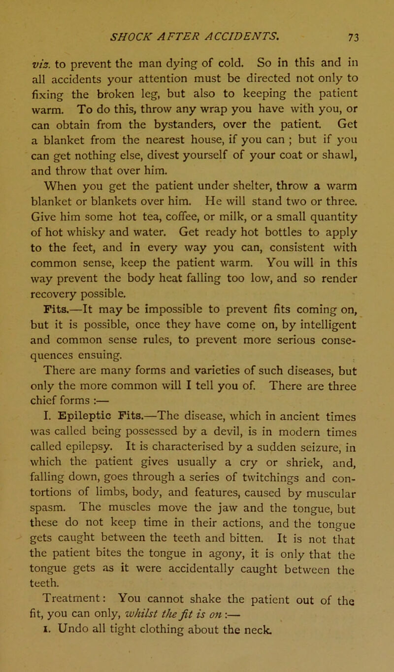 viz. to prevent the man dying of cold. So in this and in all accidents your attention must be directed not only to fixing the broken leg, but also to keeping the patient warm. To do this, throw any wrap you have with you, or can obtain from the bystanders, over the patient. Get a blanket from the nearest house, if you can ; but if you can get nothing else, divest yourself of your coat or shawl, and throw that over him. When you get the patient under shelter, throw a warm blanket or blankets over him. He will stand two or three. Give him some hot tea, coffee, or milk, or a small quantity of hot whisky and water. Get ready hot bottles to apply to the feet, and in every way you can, consistent with common sense, keep the patient warm. You will in this way prevent the body heat falling too low, and so render recovery possible. Fits.—It may be impossible to prevent fits coming on, but it is possible, once they have come on, by intelligent and common sense rules, to prevent more serious conse- quences ensuing. There are many forms and varieties of such diseases, but only the more common will I tell you of. There are three chief forms :— I. Epileptic Fits.—The disease, which in ancient times was called being possessed by a devil, is in modern times called epilepsy. It is characterised by a sudden seizure, in which the patient gives usually a cry or shriek, and, falling down, goes through a series of twitchings and con- tortions of limbs, body, and features, caused by muscular spasm. The muscles move the jaw and the tongue, but these do not keep time in their actions, and the tongue gets caught between the teeth and bitten. It is not that the patient bites the tongue in agony, it is only that the tongue gets as it were accidentally caught between the teeth. Treatment: You cannot shake the patient out of the fit, you can only, whilst the fit is on :— i. Undo all tight clothing about the neck.