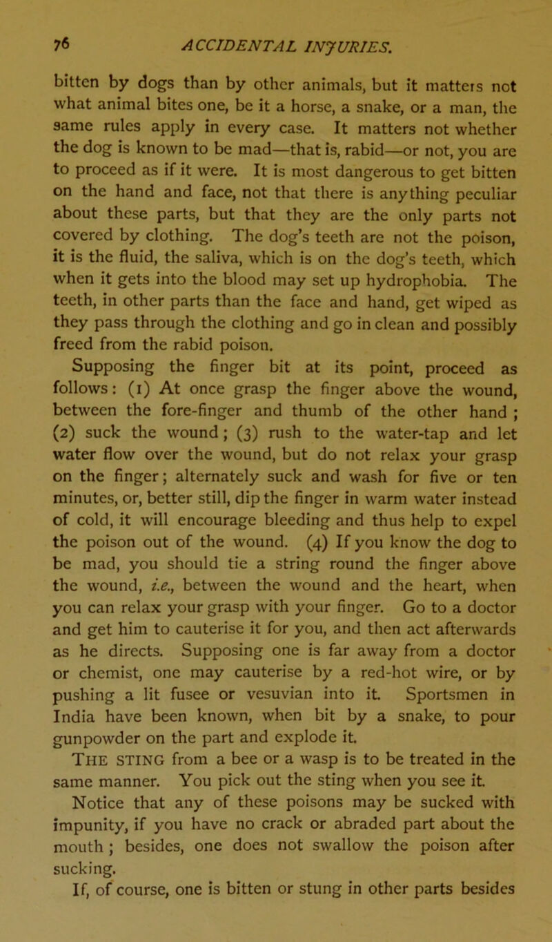 bitten by dogs than by other animals, but it matters not what animal bites one, be it a horse, a snake, or a man, the same rules apply in every case. It matters not whether the dog is known to be mad—that is, rabid—or not, you are to proceed as if it were. It is most dangerous to get bitten on the hand and face, not that there is anything peculiar about these parts, but that they are the only parts not covered by clothing. The dog’s teeth are not the poison, it is the fluid, the saliva, which is on the dog’s teeth, which when it gets into the blood may set up hydrophobia. The teeth, in other parts than the face and hand, get wiped as they pass through the clothing and go in clean and possibly freed from the rabid poison. Supposing the finger bit at its point, proceed as follows: (i) At once grasp the finger above the wound, between the fore-finger and thumb of the other hand ; (2) suck the wound; (3) rush to the water-tap and let water flow over the wound, but do not relax your grasp on the finger; alternately suck and wash for five or ten minutes, or, better still, dip the finger in warm water instead of cold, it will encourage bleeding and thus help to expel the poison out of the wound. (4) If you know the dog to be mad, you should tie a string round the finger above the wound, i.e., between the wound and the heart, when you can relax your grasp with your finger. Go to a doctor and get him to cauterise it for you, and then act afterwards as he directs. Supposing one is far away from a doctor or chemist, one may cauterise by a red-hot wire, or by pushing a lit fusee or vesuvian into it. Sportsmen in India have been known, when bit by a snake, to pour gunpowder on the part and explode it. The STING from a bee or a wasp is to be treated in the same manner. You pick out the sting when you see it. Notice that any of these poisons may be sucked with impunity, if you have no crack or abraded part about the mouth ; besides, one does not swallow the poison after sucking. If, of course, one is bitten or stung in other parts besides