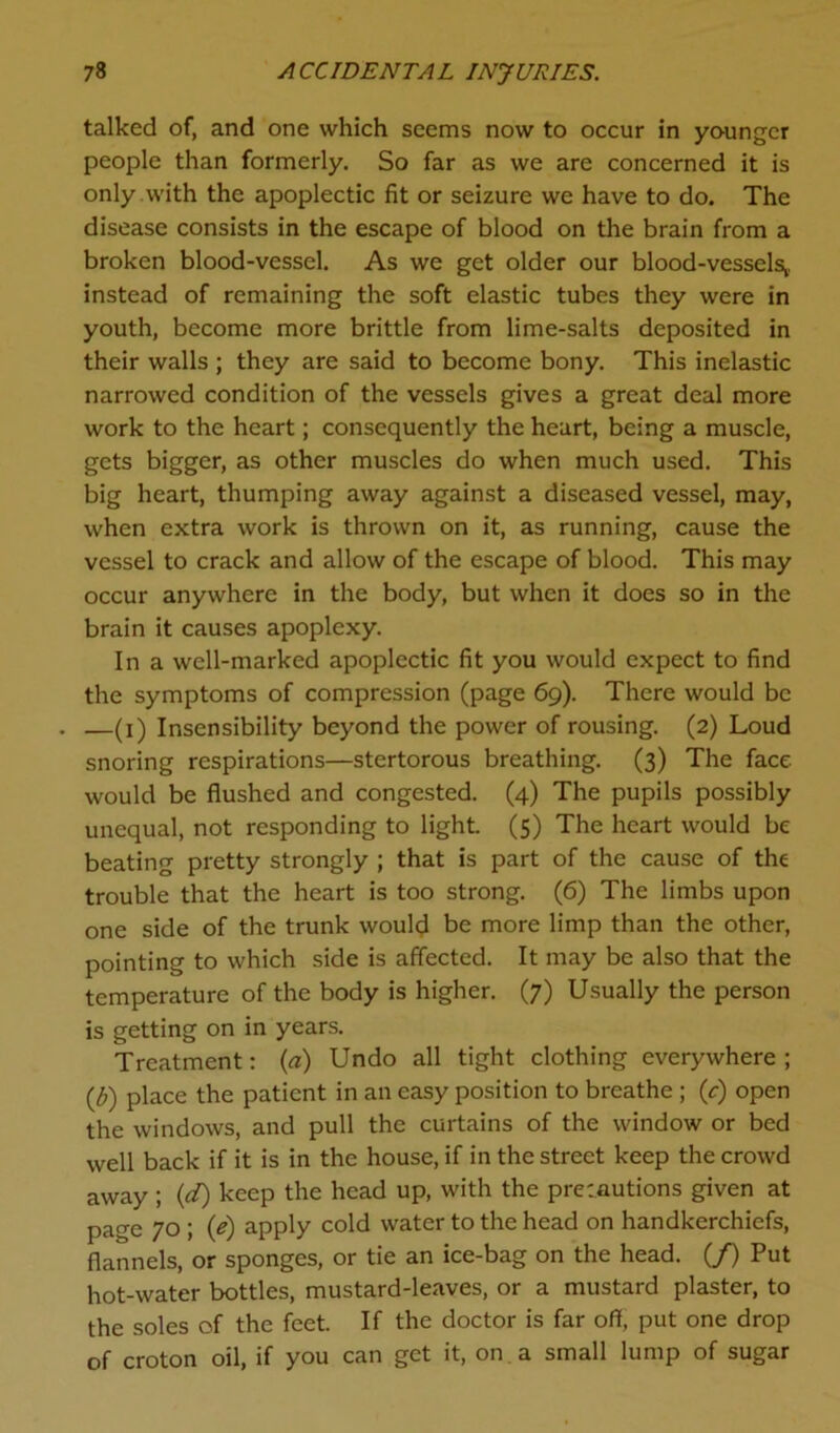 talked of, and one which seems now to occur in younger people than formerly. So far as we are concerned it is only with the apoplectic fit or seizure we have to do. The disease consists in the escape of blood on the brain from a broken blood-vessel. As we get older our blood-vessels,, instead of remaining the soft elastic tubes they were in youth, become more brittle from lime-salts deposited in their walls ; they are said to become bony. This inelastic narrowed condition of the vessels gives a great deal more work to the heart; consequently the heart, being a muscle, gets bigger, as other muscles do when much used. This big heart, thumping away against a diseased vessel, may, when extra work is thrown on it, as running, cause the vessel to crack and allow of the escape of blood. This may occur anywhere in the body, but when it does so in the brain it causes apoplexy. In a well-marked apoplectic fit you would expect to find the symptoms of compression (page 69). There would be . —(1) Insensibility beyond the power of rousing. (2) Loud snoring respirations—stertorous breathing. (3) The face would be flushed and congested. (4) The pupils possibly unequal, not responding to light. (5) The heart would be beating pretty strongly ; that is part of the cause of the trouble that the heart is too strong. (6) The limbs upon one side of the trunk would be more limp than the other, pointing to which side is affected. It may be also that the temperature of the body is higher. (7) Usually the person is getting on in years. Treatment: (a) Undo all tight clothing everywhere; (£) place the patient in an easy position to breathe ; (r) open the windows, and pull the curtains of the window or bed well back if it is in the house, if in the street keep the crowd away; (d) keep the head up, with the precautions given at page 70 ; (e) apply cold water to the head on handkerchiefs, flannels, or sponges, or tie an ice-bag on the head. (/) Put hot-water bottles, mustard-leaves, or a mustard plaster, to the soles of the feet. If the doctor is far off, put one drop of croton oil, if you can get it, on a small lump of sugar