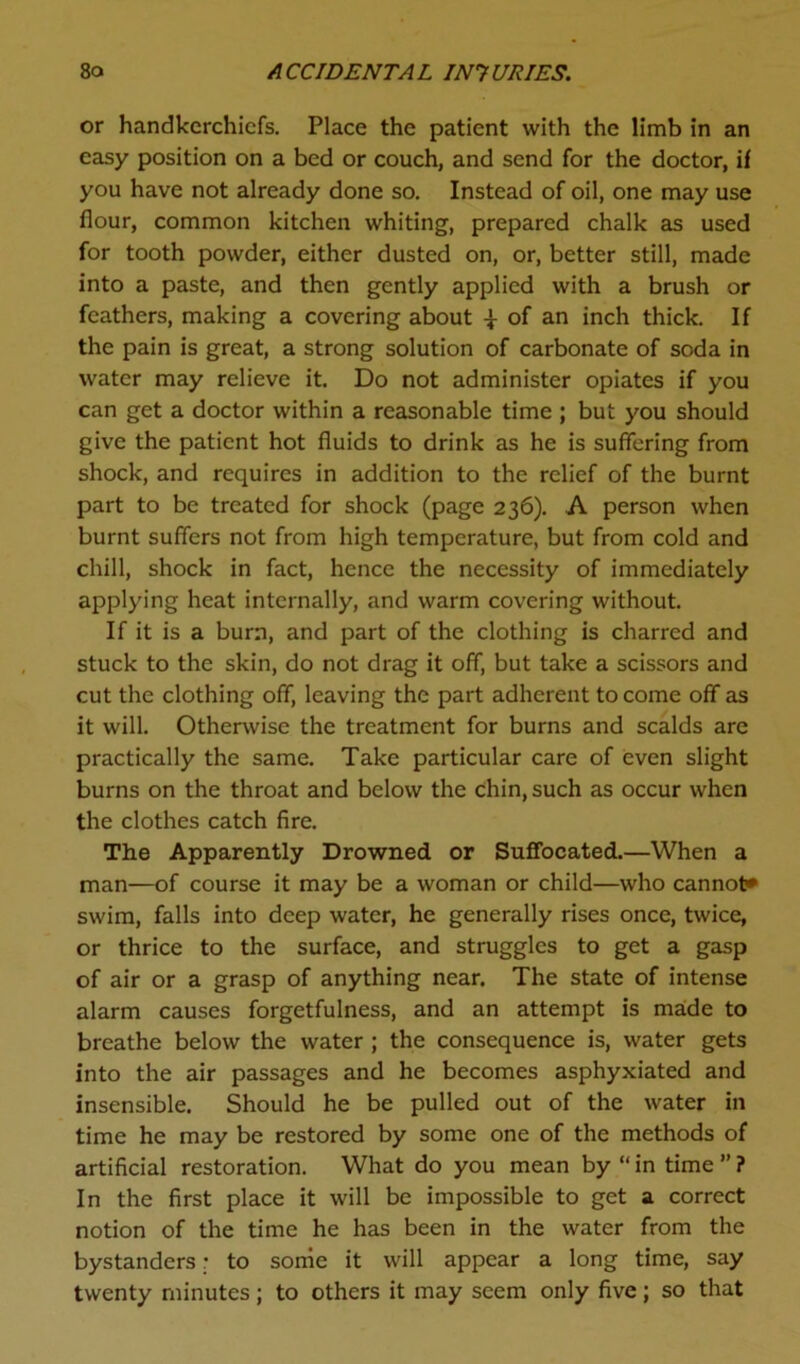 or handkerchiefs. Place the patient with the limb in an easy position on a bed or couch, and send for the doctor, if you have not already done so. Instead of oil, one may use flour, common kitchen whiting, prepared chalk as used for tooth powder, either dusted on, or, better still, made into a paste, and then gently applied with a brush or feathers, making a covering about ± of an inch thick. If the pain is great, a strong solution of carbonate of soda in water may relieve it. Do not administer opiates if you can get a doctor within a reasonable time ; but you should give the patient hot fluids to drink as he is suffering from shock, and requires in addition to the relief of the burnt part to be treated for shock (page 236). A person when burnt suffers not from high temperature, but from cold and chill, shock in fact, hence the necessity of immediately applying heat internally, and warm covering without. If it is a burn, and part of the clothing is charred and stuck to the skin, do not drag it off, but take a scissors and cut the clothing off, leaving the part adherent to come off as it will. Otherwise the treatment for burns and scalds are practically the same. Take particular care of even slight burns on the throat and below the chin, such as occur when the clothes catch fire. The Apparently Drowned or Suffocated.—When a man—of course it may be a woman or child—who cannot* swim, falls into deep water, he generally rises once, twice, or thrice to the surface, and struggles to get a gasp of air or a grasp of anything near. The state of intense alarm causes forgetfulness, and an attempt is made to breathe below the water ; the consequence is, water gets into the air passages and he becomes asphyxiated and insensible. Should he be pulled out of the water in time he may be restored by some one of the methods of artificial restoration. What do you mean by “ in time ” ? In the first place it will be impossible to get a correct notion of the time he has been in the water from the bystanders.• to some it will appear a long time, say twenty minutes; to others it may seem only five; so that