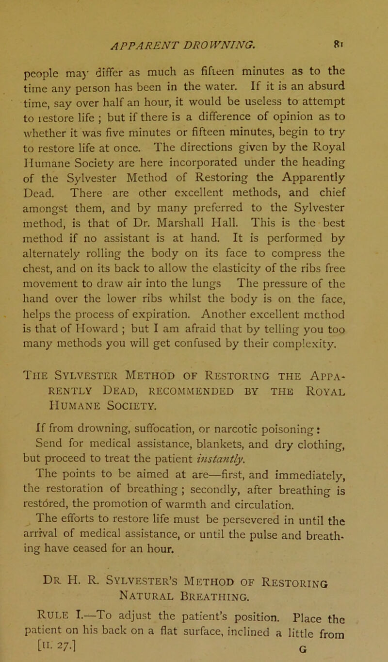 APPARENT DROWNING. Ri people may differ as much as fifteen minutes as to the time any peison has been in the water. If it is an absurd time, say over half an hour, it would be useless to attempt to restore life ; but if there is a difference of opinion as to whether it was five minutes or fifteen minutes, begin to try to restore life at once. The directions given by the Royal Humane Society are here incorporated under the heading of the Sylvester Method of Restoring the Apparently Dead. There are other excellent methods, and chief amongst them, and by many preferred to the Sylvester method, is that of Dr. Marshall Hall. This is the best method if no assistant is at hand. It is performed by alternately rolling the body on its face to compress the chest, and on its back to allow the elasticity of the ribs free movement to draw air into the lungs The pressure of the hand over the lower ribs whilst the body is on the face, helps the process of expiration. Another excellent method is that of Howard ; but I am afraid that by telling you too many methods you will get confused by their complexity. The Sylvester Method of Restoring the Appa- rently Dead, recommended by the Royal Humane Society. If from drowning, suffocation, or narcotic poisoning: Send for medical assistance, blankets, and dry clothing, but proceed to treat the patient instantly. The points to be aimed at are—first, and immediately, the restoration of breathing ; secondly, after breathing is restored, the promotion of warmth and circulation. The efforts to restore life must be persevered in until the arrival of medical assistance, or until the pulse and breath- ing have ceased for an hour. Dr. H. R. Sylvester’s Method of Restoring Natural Breathing. Rule I.—To adjust the patient’s position. Place the patient on his back on a flat surface, inclined a little from [H. 27.] G