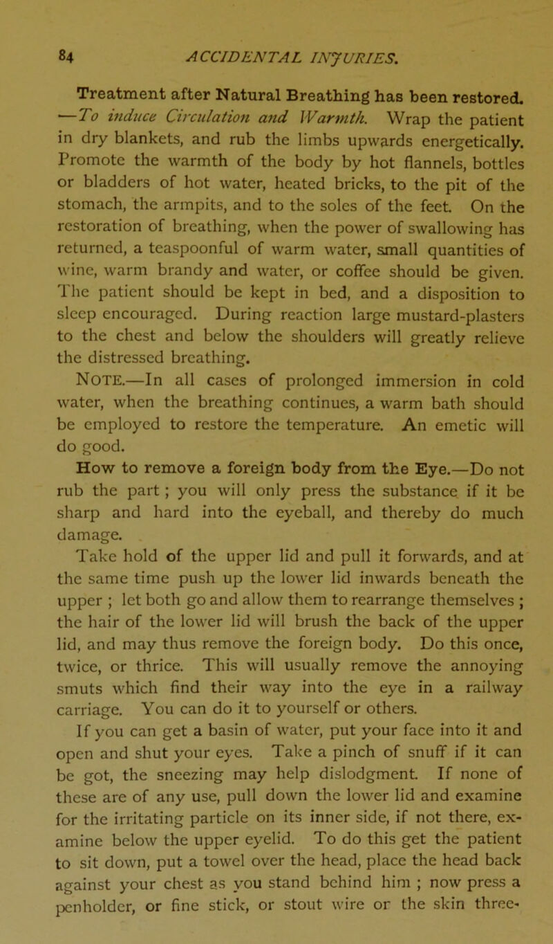 Treatment after Natural Breathing has been restored. — To induce Circulation and Warmth. Wrap the patient in dry blankets, and rub the limbs upwards energetically. Promote the warmth of the body by hot flannels, bottles or bladders of hot water, heated bricks, to the pit of the stomach, the armpits, and to the soles of the feet On the restoration of breathing, when the power of swallowing has returned, a teaspoonful of warm water, small quantities of wine, warm brandy and water, or coffee should be given. The patient should be kept in bed, and a disposition to sleep encouraged. During reaction large mustard-plasters to the chest and below the shoulders will greatly relieve the distressed breathing. Note.—In all cases of prolonged immersion in cold water, when the breathing continues, a warm bath should be employed to restore the temperature. An emetic will do good. How to remove a foreign body from the Eye.—Do not rub the part; you will only press the substance if it be sharp and hard into the eyeball, and thereby do much damage. Take hold of the upper lid and pull it forwards, and at the same time push up the lower lid inwards beneath the upper ; let both go and allow them to rearrange themselves ; the hair of the lower lid will brush the back of the upper lid, and may thus remove the foreign body. Do this once, twice, or thrice. This will usually remove the annoying smuts which find their way into the eye in a railway carriage. You can do it to yourself or others. If you can get a basin of water, put your face into it and open and shut your eyes. Take a pinch of snuff if it can be got, the sneezing may help dislodgment. If none of these are of any use, pull down the lower lid and examine for the irritating particle on its inner side, if not there, ex- amine below the upper eyelid. To do this get the patient to sit down, put a towel over the head, place the head back against your chest as you stand behind him ; now press a penholder, or fine stick, or stout wire or the skin three-