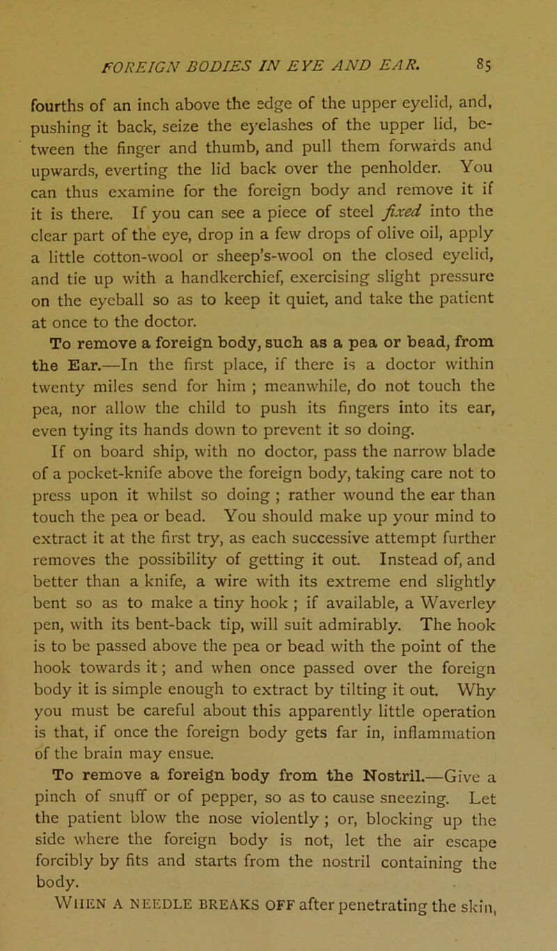 FOREIGN BODIES IN EYE AND EAR. S5 fourths of an inch above the edge of the upper eyelid, and, pushing it back, seize the eyelashes of the upper lid, be- tween the finger and thumb, and pull them forwards and upwards, everting the lid back over the penholder. You can thus examine for the foreign body and remove it if it is there. If you can see a piece of steel fixed into the clear part of the eye, drop in a few drops of olive oil, apply a little cotton-wool or sheep’s-wool on the closed eyelid, and tie up with a handkerchief, exercising slight pressure on the eyeball so as to keep it quiet, and take the patient at once to the doctor. To remove a foreign body, such as a pea or bead, from the Ear.—In the first place, if there is a doctor within twenty miles send for him ; meanwhile, do not touch the pea, nor allow the child to push its fingers into its ear, even tying its hands down to prevent it so doing. If on board ship, with no doctor, pass the narrow blade of a pocket-knife above the foreign body, taking care not to press upon it whilst so doing ; rather wound the ear than touch the pea or bead. You should make up your mind to extract it at the first try, as each successive attempt further removes the possibility of getting it out. Instead of, and better than a knife, a wire with its extreme end slightly bent so as to make a tiny hook ; if available, a Waverley pen, with its bent-back tip, will suit admirably. The hook is to be passed above the pea or bead with the point of the hook towards it; and when once passed over the foreign body it is simple enough to extract by tilting it out. Why you must be careful about this apparently little operation is that, if once the foreign body gets far in, inflammation of the brain may ensue. To remove a foreign body from tbe Nostril.—Give a pinch of snuff or of pepper, so as to cause sneezing. Let the patient blow the nose violently ; or, blocking up the side where the foreign body is not, let the air escape forcibly by fits and starts from the nostril containing the body. When a needle breaks off after penetrating the skin,