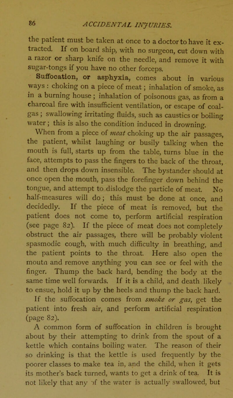 the patient must be taken at once to a doctor to have it ex- tracted. If on board ship, with no surgeon, cut down with a razor or sharp knife on the needle, and remove it with sugar-tongs if you have no other forceps. Suffocation, or asphyxia, comes about in various ways : choking on a piece of meat; inhalation of smoke, as in a burning house ; inhalation of poisonous gas, as from a charcoal fire with insufficient ventilation, or escape of coal- gas ; swallowing irritating fluids, such as caustics or boiling water; this is also the condition induced in drowning. When from a piece of meat choking up the air passages, the patient, whilst laughing or busily talking when the mouth is full, starts up from the table, turns blue in the face, attempts to pass the fingers to the back of the throat, and then drops down insensible. The bystander should at once open the mouth, pass the forefinger down behind the tongue, and attempt to dislodge the particle of meat. No half-measures will do; this must be done at once, and decidedly. If the piece of meat is removed, but the patient does not come to, perform artificial respiration (see page 82). If the piece of meat does not completely obstruct the air passages, there will be probably violent spasmodic cough, with much difficulty in breathing, and the patient points to the throat. Here also open the moutn and remove anything you can see or feel with the finger. Thump the back hard, bending the body at the same time well forwards. If it is a child, and death likely to ensue, hold it up by the heels and thump the back hard. If the suffocation comes from smoke or gas, get the patient into fresh air, and perform artificial respiration (page 82). A common form of suffocation in children is brought about by their attempting to drink from the spout of a kettle which contains boiling water. The reason of their so drinking is that the kettle is used frequently by the poorer classes to make tea in, and the child, when it gets its mother’s back turned, wants to get a drink of tea. It is not likely that any -)f the water is actually swallowed, but