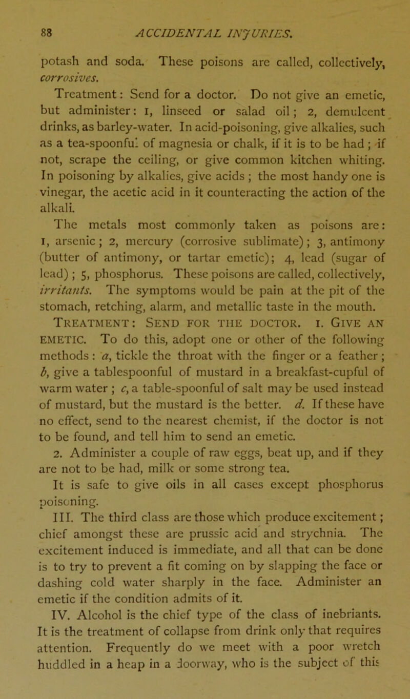 potash and soda. These poisons are called, collectively, corrosives. Treatment: Send for a doctor. Do not give an emetic, but administer: I, linseed or salad oil; 2, demulcent drinks, as barley-water. In acid-poisoning, give alkalies, such as a tea-spoonful of magnesia or chalk, if it is to be had ; if not, scrape the ceiling, or give common kitchen whiting. In poisoning by alkalies, give acids ; the most handy one is vinegar, the acetic acid in it counteracting the action of the alkali. The metals most commonly taken as poisons are: i, arsenic; 2, mercury (corrosive sublimate); 3, antimony (butter of antimony, or tartar emetic); 4, lead (sugar of lead) ; 5, phosphorus. These poisons are called, collectively, irritants. The symptoms would be pain at the pit of the stomach, retching, alarm, and metallic taste in the mouth. Treatment: Send for the doctor, i. Give an EMETIC. To do this, adopt one or other of the following methods : a, tickle the throat with the finger or a feather ; b, give a tablespoonful of mustard in a breakfast-cupful of warm water ; c, a table-spoonful of salt may be used instead of mustard, but the mustard is the better, d. If these have no effect, send to the nearest chemist, if the doctor is not to be found, and tell him to send an emetic. 2. Administer a couple of raw eggs, beat up, and if they are not to be had, milk or some strong tea. It is safe to give oils in all cases except phosphorus poisoning. III. The third class are those which produce excitement; chief amongst these are prussic acid and strychnia. The excitement induced is immediate, and all that can be done is to try to prevent a fit coming on by slapping the face or dashing cold water sharply in the face. Administer an emetic if the condition admits of it. IV. Alcohol is the chief type of the class of inebriants. It is the treatment of collapse from drink only that requires attention. Frequently do we meet with a poor wretch huddled in a heap in a doorway, who is the subject of this