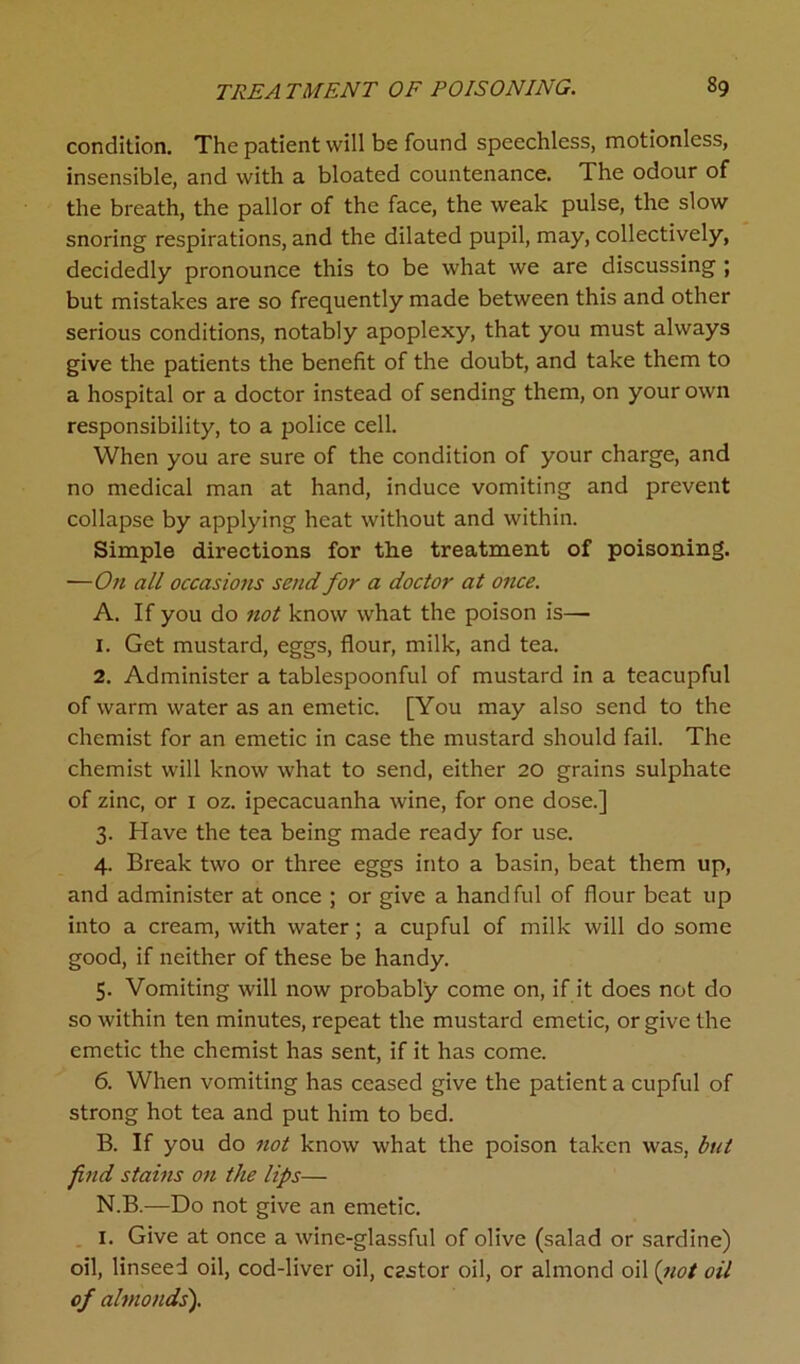 condition. The patient will be found speechless, motionless, insensible, and with a bloated countenance. The odour of the breath, the pallor of the face, the weak pulse, the slow snoring respirations, and the dilated pupil, may, collectively, decidedly pronounce this to be what we are discussing ; but mistakes are so frequently made between this and other serious conditions, notably apoplexy, that you must always give the patients the benefit of the doubt, and take them to a hospital or a doctor instead of sending them, on your own responsibility, to a police cell. When you are sure of the condition of your charge, and no medical man at hand, induce vomiting and prevent collapse by applying heat without and within. Simple directions for the treatment of poisoning. —On all occasions send for a doctor at once. A. If you do not know what the poison is— 1. Get mustard, eggs, flour, milk, and tea. 2. Administer a tablespoonful of mustard in a teacupful of warm water as an emetic. [You may also send to the chemist for an emetic in case the mustard should fail. The chemist will know what to send, either 20 grains sulphate of zinc, or 1 oz. ipecacuanha wine, for one dose.] 3. Have the tea being made ready for use. 4. Break two or three eggs into a basin, beat them up, and administer at once ; or give a handful of flour beat up into a cream, with water; a cupful of milk will do some good, if neither of these be handy. 5. Vomiting will now probably come on, if it does not do so within ten minutes, repeat the mustard emetic, or give the emetic the chemist has sent, if it has come. 6. When vomiting has ceased give the patient a cupful of strong hot tea and put him to bed. B. If you do not know what the poison taken was, but find stains on the lips— N.B.—Do not give an emetic. I. Give at once a wine-glassful of olive (salad or sardine) oil, linseed oil, cod-liver oil, cestor oil, or almond oil (not oil of almonds').