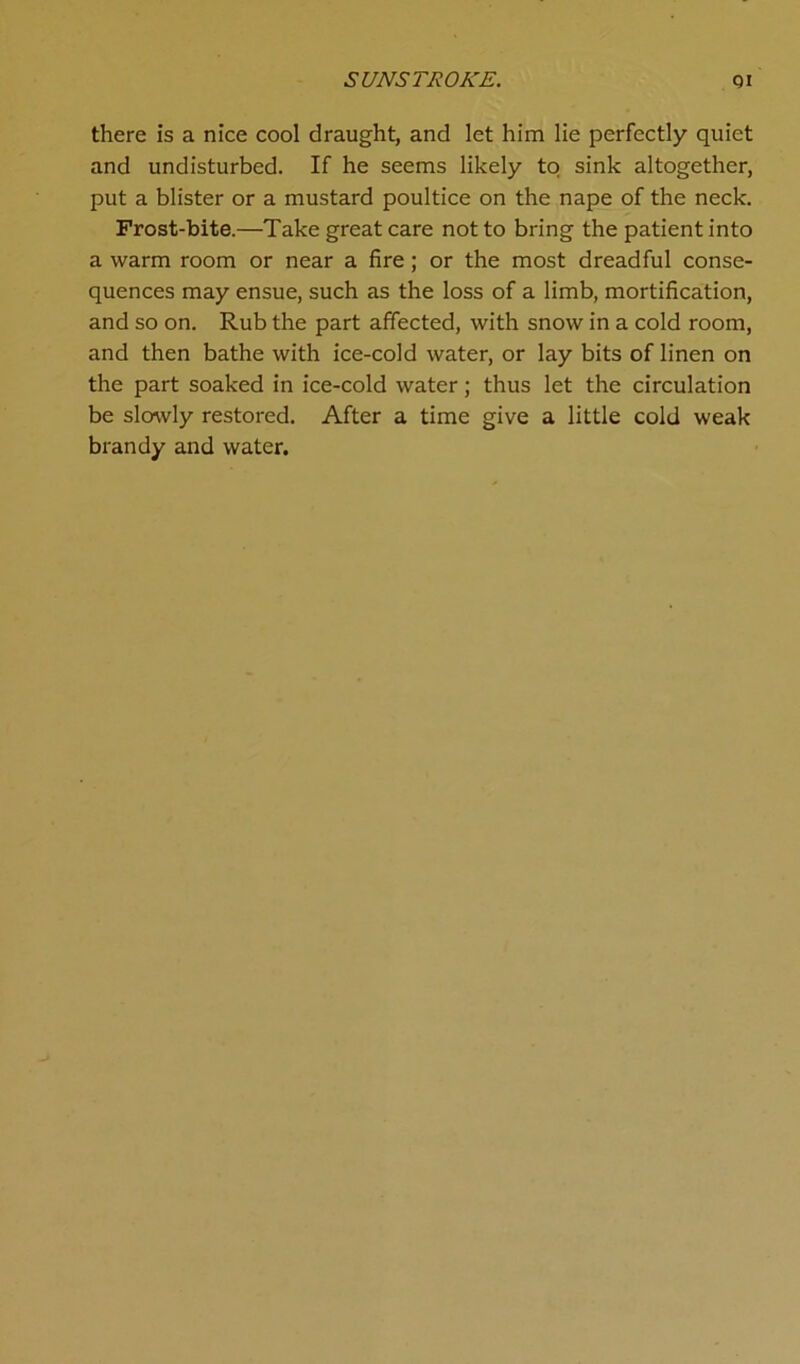 SUNSTROKE. Qi there is a nice cool draught, and let him lie perfectly quiet and undisturbed. If he seems likely to sink altogether, put a blister or a mustard poultice on the nape of the neck. Frost-bite.—Take great care not to bring the patient into a warm room or near a fire; or the most dreadful conse- quences may ensue, such as the loss of a limb, mortification, and so on. Rub the part affected, with snow in a cold room, and then bathe with ice-cold water, or lay bits of linen on the part soaked in ice-cold water; thus let the circulation be slowly restored. After a time give a little cold weak brandy and water.