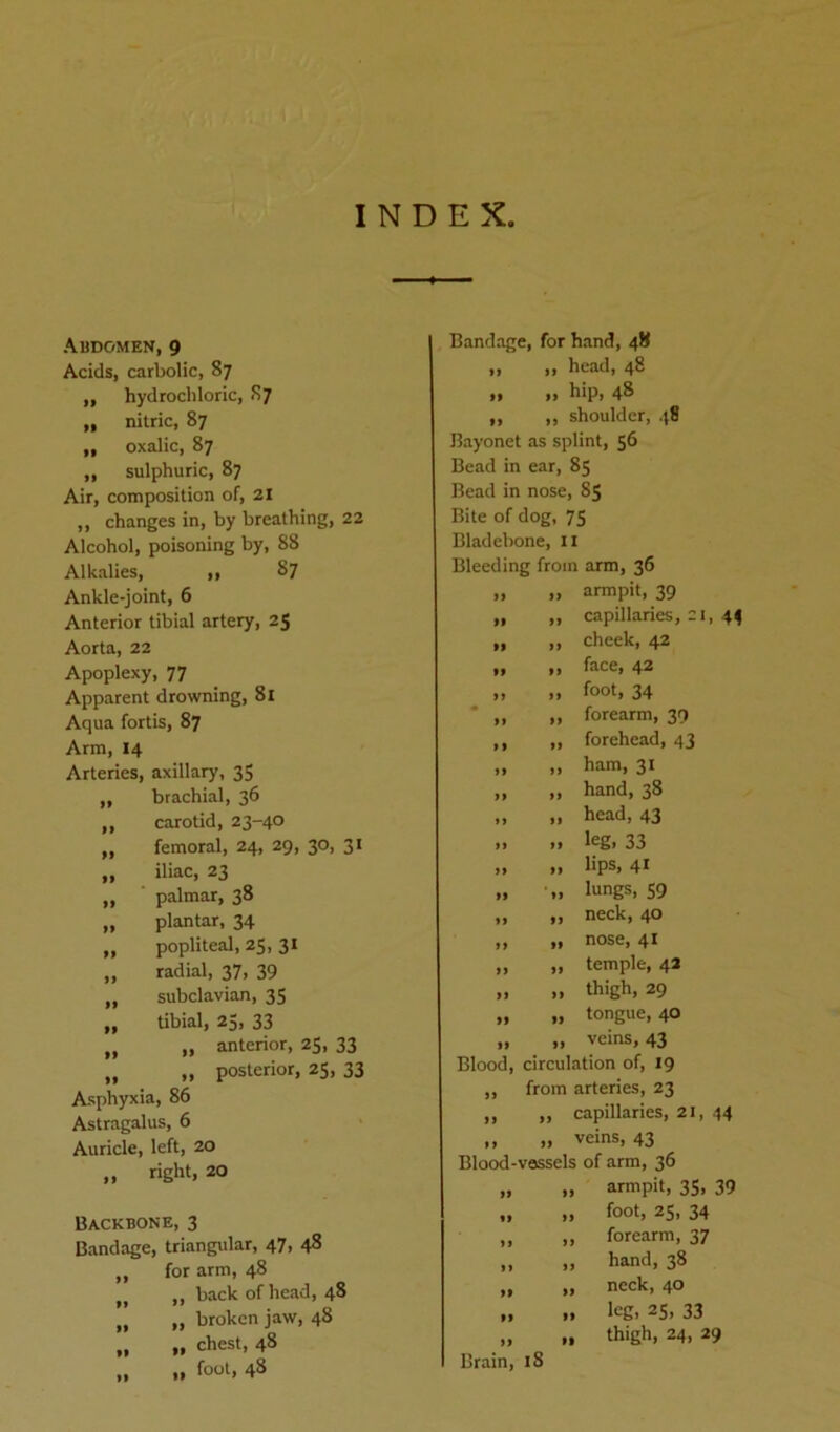 INDEX, Abdomen, 9 Acids, carbolic, 87 ,, hydrochloric, 87 „ nitric, 87 „ oxalic, 87 „ sulphuric, 87 Air, composition of, 21 ,, changes in, by breathing, 22 Alcohol, poisoning by, 88 Alkalies, ,, 87 Ankle-joint, 6 Anterior tibial artery, 25 Aorta, 22 Apoplexy, 77 Apparent drowning, 81 Aqua fortis, 87 Arm, 14 Arteries, axillary, 35 ,, brachial, 36 „ carotid, 23-40 „ femoral, 24, 29, 30, 31 „ iliac, 23 „ palmar, 38 „ plantar, 34 ,, popliteal, 25, 31 „ radial, 37, 39 „ subclavian, 35 „ tibial, 25, 33 „ „ anterior, 25, 33 „ ,, posterior, 25, 33 Asphyxia, 86 Astragalus, 6 Auricle, left, 20 „ right, 20 Backbone, 3 Bandage, triangular, 47, 48 „ for arm, 48 „ „ back of head, 48 „ „ broken jaw, 48 „ » chest, 48 „ „ foot, 48 Bandage, for hand, 48 „ „ head, 48 »* »» h*Pi 48 ,, ,, shoulder, 48 Bayonet as splint, 56 Bead in ear, 85 Bead in nose, 85 Bite of dog, 75 Bladebone, 11 Bleeding from arm, 36 » » armpit, 39 „ ,, capillaries, 21, 44 „ „ cheek, 42 „ „ face, 42 „ „ foot, 34 „ >, forearm, 39 ,, ,, forehead, 43 ,, ,, ham, 31 „ „ hand, 38 „ „ head, 43 » ». leg. 33 „ „ lips, 41 „ „ lungs, 59 „ „ neck, 40 tt ft nose, 41 „ „ temple, 42 „ „ thigh, 29 „ „ tongue, 40 „ „ veins, 43 Blood, circulation of, 19 ,, from arteries, 23 „ ,, capillaries, 21, 44 ,, „ veins, 43 Blood-vossels of arm, 36 „ „ armpit, 35, 39 „ „ foot, 25, 34 „ „ forearm, 37 „ 1, hand, 38 „ „ neck, 40 „ .. leg, 25, 33 Brain, iS