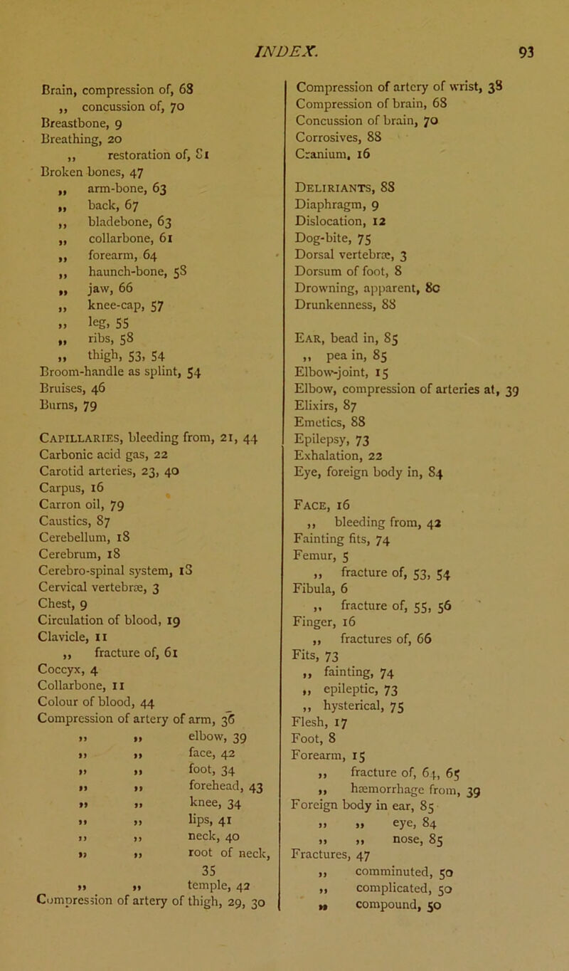 Brain, compression of, 63 „ concussion of, 70 Breastbone, 9 Breathing, 20 ,, restoration of, Ci Broken bones, 47 ,, arm-bone, 63 „ back, 67 ,, bladebone, 63 ,, collarbone, 61 ,, forearm, 64 ,, haunch-bone, 58 » jaw, 66 „ knee-cap, 57 », leg, 55 „ ribs, 58 „ thigh, S3. 54 Broom-handle as splint, 54 Bruises, 46 Bums, 79 Capillaries, bleeding from, 21, 44 Carbonic acid gas, 22 Carotid arteries, 23, 40 Carpus, 16 Carron oil, 79 Caustics, S7 Cerebellum, 18 Cerebrum, 18 Cerebro-spinal system, l3 Cervical vertebra;, 3 Chest, 9 Circulation of blood, 19 Clavicle, 11 ,, fracture of, 61 Coccyx, 4 Collarbone, II Colour of blood, 44 Compression of artery of arm, 36 » » elbow, 39 ,, ,, face, 42 » » foot, 34 >, ,, forehead, 43 »» » knee, 34 ». » Ups, 41 n >. neck, 40 i) I. root of neck, 35 » » temple, 42 Compression of artery of thigh, 29, 30 Compression of artery of wrist, 38 Compression of brain, 68 Concussion of brain, 70 Corrosives, 88 Cranium, 16 Deliriants, 88 Diaphragm, 9 Dislocation, 12 Dog-bite, 75 Dorsal vertebras, 3 Dorsum of foot, 8 Drowning, apparent, 8c Drunkenness, 88 Ear, bead in, 85 „ pea in, 85 Elbow-joint, 15 Elbow, compression of arteries at, 39 Elixirs, 87 Emetics, 88 Epilepsy, 73 Exhalation, 22 Eye, foreign body in, S4 Face, 16 ,, bleeding from, 42 Fainting fits, 74 Femur, 5 „ fracture of, 53, 54 Fibula, 6 „ fracture of, 55, 56 Finger, 16 ,, fractures of, 66 Fits, 73 „ fainting, 74 „ epileptic, 73 „ hysterical, 75 Flesh, 17 Foot, 8 Forearm, 15 ,, fracture of, 64, 65 ,, haemorrhage from, 39 Foreign body in ear, 85 ,, „ eye, 84 ,, ,, nose, 85 Fractures, 47 ,, comminuted, 50 „ complicated, 50 » compound, 50