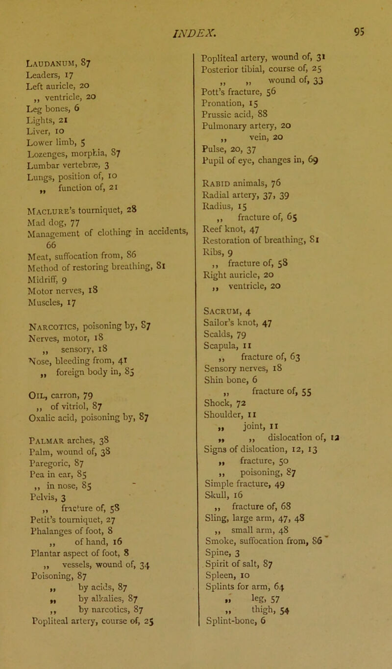 Laudanum,87 Leaders, 17 Left auricle, 20 „ ventricle, 20 Leg bones, 6 Lights, 21 Liver, 10 Lower limb, 5 Lozenges, morphia, S7 Lumbar vertebrae, 3 Lungs, position of, 10 „ function of, 21 Maclure’s tourniquet, 28 Mad dog, 77 Management of clothing- in accidents, 66 Meat, suffocation from, 86 Method of restoring breathing, 81 Midriff, 9 Motor nerves, 18 Muscles, 17 Narcotics, poisoning by, S7 Nerves, motor, 18 „ sensory, 18 Nose, bleeding from, 41 „ foreign body in, 85 Oil, carron, 79 ,, of vitriol, 87 Oxalic acid, poisoning by, 87 Pai.mar arches, 38 Palm, wound of, 38 Paregoric, 87 Pea in ear, 83 ,, in nose, 83 Pelvis, 3 ,, fracture of, 58 Petit’s tourniquet, 27 Phalanges of foot, 8 ,, of hand, 16 Plantar aspect of foot, 8 ,, vessels, wound of, 34 Poisoning, 87 „ by acids, 87 ,, by alkalies, 87 ,, by narcotics, 87 Popliteal artery, course of, 25 Popliteal artery, wound of, 31 Posterior tibial, course of, 25 „ ,, wound of, 33 Pott’s fracture, 56 Pronation, 15 Prussic acid, 88 Pulmonary artery, 20 ,, vein, 20 Pulse, 20, 37 Pupil of eye, changes in, 69 Rabid animals, 76 Radial artery, 37, 39 Radius, 15 ,, fracture of, 65 Reef knot, 47 Restoration of breathing, Si Ribs, 9 ,, fracture of, 58 Right auricle, 20 ,, ventricle, 20 Sacrum,4 Sailor’s knot, 47 Scalds, 79 Scapula, 11 ,, fracture of, 63 Sensory nerves, 18 Shin bone, 6 ,, fracture of, 55 Shock, 72 Shoulder, II „ joint, 11 ,, ,, dislocation of, 12 Signs of dislocation, 12, 13 ,, fracture, 50 ,, poisoning, 87 Simple fracture, 49 Skull, 16 ,, fracture of, 68 Sling, large arm, 47, 48 ,, small arm, 48 Smoke, suffocation from, S6 ' Spine, 3 Spirit of salt, 87 Spleen, 10 Splints for arm, 64 » leg, 57 „ thigh, 54 Splint-bone, 6