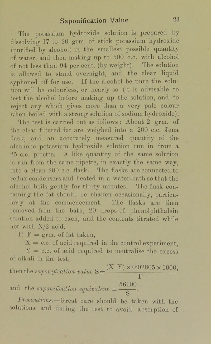 The potassium hydroxide solution is prepared by dissolving 17 to 20 grin, of stick potassium hydroxide (purified by alcohol) in the smallest possible quantity of water, and then making up to 500 c.c. with alcohol of not less than 94 per cent, (by weight). The solution is allowed to stand overnight, and the clear liquid syphoned off for use. If the alcohol be pure the solu- tion will be colourless, or nearly so (it is advisable to test the alcohol before making up the solution, and to reject any which gives more than a very pale colour when boiled with a strong solution of sodium hydroxide). The test is carried out as follows : About 2 grm. of the clear filtered fat are weighed into a 200 c.c. Jena flask, and an accurately measured quantity of the alcoholic potassium hydroxide solution run in from a 25 c.c. pipette. A like quantity of the same solution is run from the same pipette, in exactly the same way, into a clean 200 c.c. flask. The flasks are connected to reflux condensers and heated in a water-bath so that the alcohol boils gently for thirty minutes. The flask con- taining the fat should be shaken occasionally, particu- larly at the commencement. The flasks are then removed from the bath, 20 drops of phenolphtlialein solution added to each, and the contents titrated while hot with N/2 acid. If F = grin, of fat taken, X = c.c. of acid required in the control experiment, Y = c.c. of acid required to neutralise the excess of alkali in the test, then the saponification value (X-Y) x 0-02805 x 1000, O = — 5(3100 and the saponification equivalent = O Precautions.—Great care should be taken with the solutions and during the test to avoid absorption of