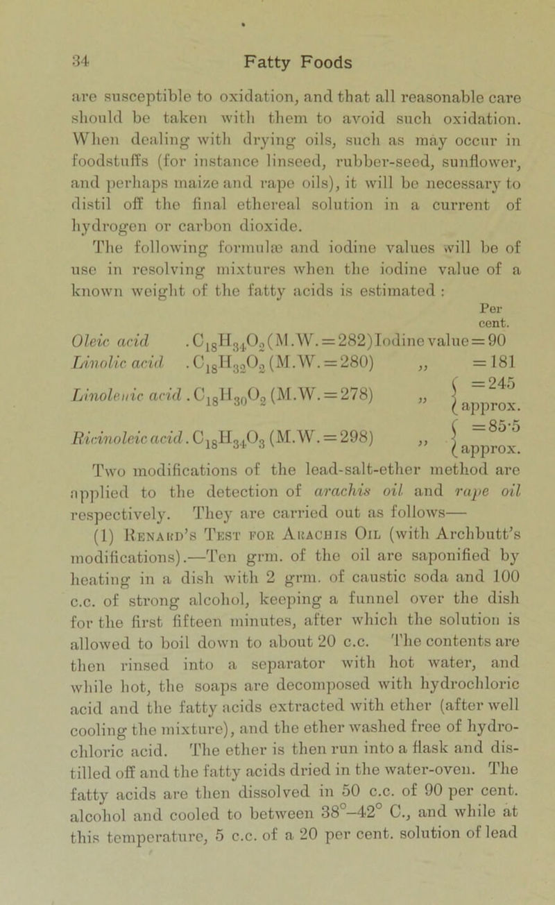 are susceptible to oxidation, and that all reasonable care should be taken with them to avoid such oxidation. When dealing with drying oils, such as may occur in foodstuffs (for instance linseed, rubber-seed, sunflower, and perhaps maize and rape oils), it will be necessary to distil off the final ethereal solution in a current of hydrogen or carbon dioxide. The following formulae and iodine values will be of use in resolving mixtures when the iodine value of a known weight of the fatty acids is estimated : Per cent. Oleic acid .C18H3iJiO„(M.W. = 282)Iodinevalue = 90 Linolic acid . C18H3302 (M.W. = 280) ,, =181 ( =245 ” (approx. ( =85-5 ” (approx. Two modifications of the lead-salt-ether method are applied to the detection of arachis oil and rape oil respectively. They are carried out as follows— (1) Renakd’s Test for Arachis Oil (with Archbutt’s modifications).—Ten grin, of the oil are saponified by Ci8H33°2 (M.W. = 28°) Linoleiiic acid • CI8ll30O2 (M.W. = 278) Ricinoleic acid. C j8lf3103 (M.W. = 298) heating in a dish with 2 grm. of caustic soda and 100 c.c. of strong alcohol, keeping a funnel over the dish for the first fifteen minutes, after which the solution is allowed to boil down to about 20 c.c. The contents are then rinsed into a separator with hot water, and while hot, the soaps are decomposed with hydrochloric acid and the fatty acids extracted with ether (after well cooling the mixture), and the ether washed free of hydro- chloric acid. The ether is then run into a flask and dis- tilled off and the fatty acids dried in the water-oven. The fatty acids are then dissolved in 50 c.c. of 90 per cent, alcohol and cooled to between 38 —42 G., and while at this temperature, 5 c.c. of a 20 per cent, solution of lead