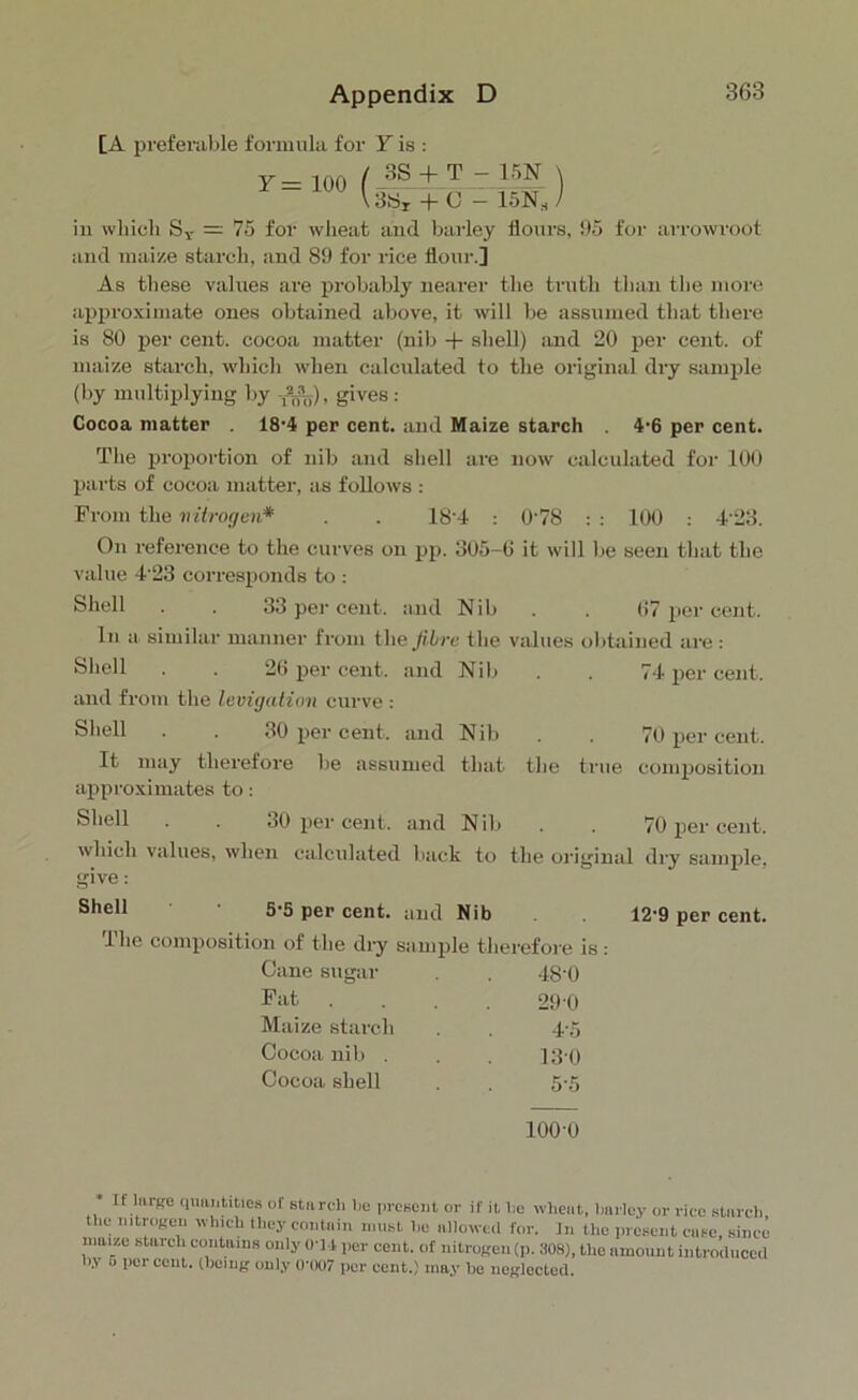 Appendix D [A preferable formula for Y is : Y = 3S + T 3>Sr + (J 15N \ 15NS / in which Sv = 75 for wlieat and barley flours, 95 for arrowroot and maize starch, and 89 for rice flour.] As these values are probably nearer the truth than the more approximate ones obtained above, it will be assumed that there is 80 per cent, cocoa matter (nib + shell) and 20 per cent, of maize starch, which when calculated to the original dry sample (by multiplying by ^), gives: Cocoa matter . 18'4 per cent, and Maize starch 4‘6 per cent. The proportion of nib and shell are now calculated for 100 parts of cocoa matter, as follows : From the nitrogen* . . 184 0'78 : : 100 : 4'23. On reference to the curves on pp. 305-6 it will lie seen that the value 4'23 corresponds to : Shell . . 33 per cent, and Nib . . 67 per cent. In a similar manner from the fibre the values obtained are : Shell . . 26 per cent, and Nib . . 74 per cent, and from the levigation curve : Shell . . 30 per cent, and Nib . . 70 per cent. It may therefore he assumed that the true composition approximates to: Shell . . 30 per cent, and Nib . . 70 per cent. which values, when calculated back to the original dry sample, give: Shell • 5*5 per cent, and Nib The composition of the dry sample therefore is: Cane sugar . . 48-0 Fat .... 290 Maize starch . . 4-5 Cocoa nib . . . 13 0 Cocoa shell . 5-5 1000 12-9 per cent. If large quantities of starch lie present or if it he wheat, barley or rice starch the nitrogen which they contain must lie allowed for. In tlic present case, since maize starch contains only O'M per cent, of nitrogen (p. 308), the amount introduced by o percent, (being only 0*007 per cent.) may be neglected.