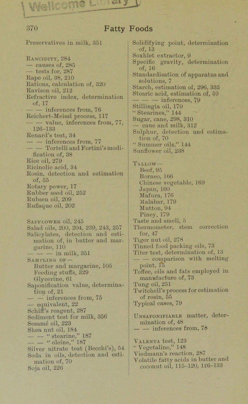 Preservatives in milk, 351 Rancidity, 284 — causes of, 285 — tests for, 287 Rape oil, 38, 210 Rations, calculation of, 320 Ravison oil, 212 Refractive index, determination of, 17 inferences from, 76 Reiehert-Meissl process, 117 value, inferences from, 77, 126-133 Renard’s test, 34 — — inferences from, 77 Tortelli and Fortini’s modi- fication of, 38 Rico oil, 279 Ricinolic acid, 34 Rosin, detection and estimation of, 55 Rotary power, 17 Rubber seed oil, 252 Rubsen oil, 209 Rufisque oil, 202 Safflower oil, 245 Salad oils, 200, 204, 239, 243, 257 Salicylates, detection and esti- mation of, in butter and mar- garine, 110 — in milk, 351 Sash-ling of — Butter and margarine, 105 Feeding stuffs, 329 Glycerine, 61 Saponification value, determina- tion of, 21 — — inferences from, 75 — equivalent, 22 Schiff’s reagent, 287 Sediment test for milk, 356 Sesame oil, 223 Shea nut oil, 184 — — “ stearine,” 187 “ oleine,” 187 Silver nitrate test (Becclii’s), 54- Soda in oils, detection and esti- mation of, 70 Soja oil, 226 Solidifying point, determination of, 13 Soxlilet extractor, 9 Specific gravity, determination of, 16 Standardisation of apparatus and solutions, 7 Starch, estimation of, 296, 335 Stearic acid, estimation of, 59 — inferences, 79 Stillingia oil, 170 “ Stearines,” 144 Sugar, cane, 298, 310 — cane and milk, 312 Sulphur, detection and estima- tion of, 70 “ Summer oils,” 144 Sunflower oil, 238 Tallow— Beef, 95 Borneo, 166 Chinese vegetable, 169 Japan,160 Mafura, 176 Malabar, 179 Mutton, 94 Piney, 179 Taste and smell, 5 Thermometer, stem correction for, 47 Tiger nut oil, 278 Tinned food packing oils, 73 Titer test, determination of, 13 comparison with melting point, ft Toffee, oils and fats employed in manufacture of, 73 Tung oil, 251 TwitohelTs process for estimation of rosin, 55 Typical cases, 79 Unsaponifiablk matter, deter- mination of, 48 — — inferences from, 78 Valenta test, 123 “ Vegetaline,” 148 Viedmann’s reaction, 287 Volatile fatty acids in butter and coconut oil, 115-120, 126-133