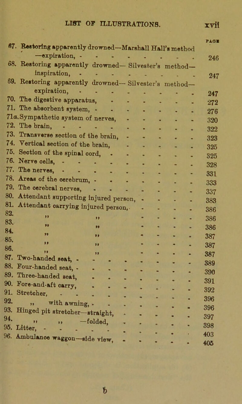 «7. 68. 69. 70. 71. 71a 72. 73. 74. 76. 76. 77. 78. 79. 80. 81. 82. 83. 84. 86. 86. 87. 88. 89. 90. 91. 92. 93. 94. 96. 96. Silvester Silvester method— method— Restoring apparently drowned—Marshall Hall’s method —expiration, - Restoring apparently drowned— inspiration, ... Restoring apparently drowned— expiration, The digestive apparatus, The absorbent system, - Sympathetic system of nerves, The brain, .... Transverse section of the brain, Vertical section of the brain, Section of the spinal cord, Nerve cells, - The nerves, - Areas of the cerebrum, The cerebral nerves, Attendant supporting Injured person, Attendant oarrying injured person, Two-handed seat, - Four-handed seat, - Three-handed seat, Fore-and-aft carry, Stretcher, » with awning, - Hinged pit stretcher—straight, *' i> —folded, Litter, Ambulance waggon—side view, paoi 246 247 247 272 276 320 322 323 326 326 328 331 333 337 383 386 386 386 387 387 387 389 390 391 392 396 396 397 398 403 406 b