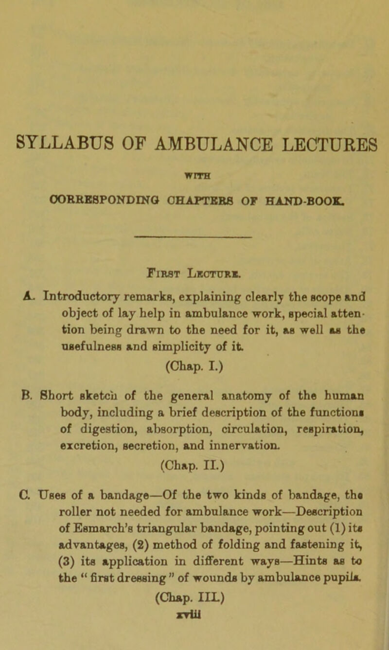 SYLLABUS OF AMBULANCE LECTURES WITH CORRESPONDING CHAPTERS OF HAND-BOOK. First Lkcturk. A. Introductory remarks, explaining clearly the scope and object of lay help in ambulance work, special atten tion being drawn to the need for it, as well as the usefulness and simplicity of it (Chap. I.) B. Short sketch of the general anatomy of the human body, including a brief description of the functions of digestion, absorption, circulation, respiration, excretion, secretion, and innervation. (Chap. II.) C. Uses of a bandage—Of the two kinds of bandage, the roller not needed for ambulance work—Description of Esmarch’s triangular bandage, pointing out (1) ite advantages, (2) method of folding and fastening it, (3) its application in different ways—Hints as to the “ first dressing ” of wounds by ambulance pupils. (Chap. IIL) rviil