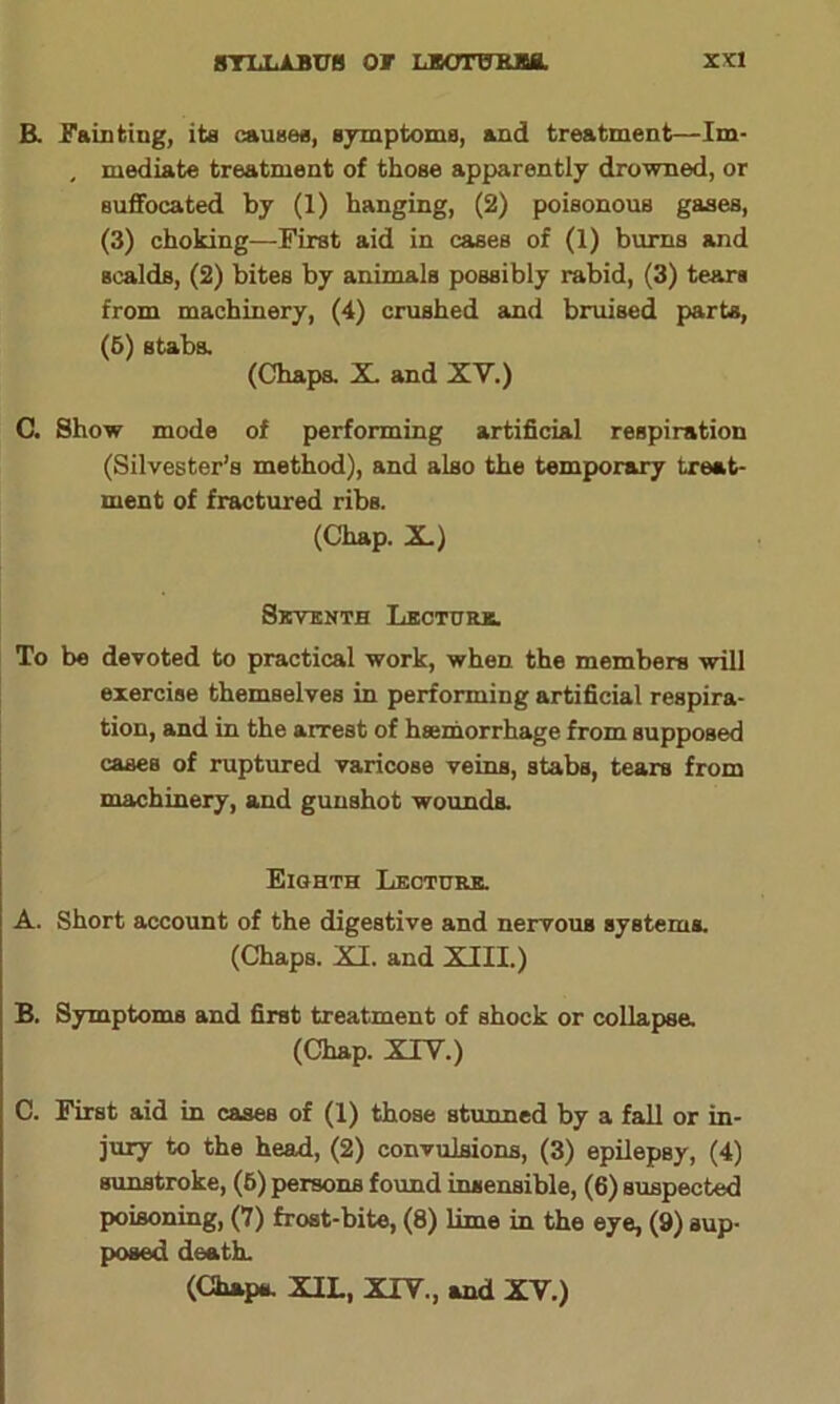 R Fainting, its causes, symptoms, and treatment—Im- , mediate treatment of those apparently drowned, or suffocated by (1) hanging, (2) poisonous gases, (3) choking—First aid in cases of (1) burns and scalds, (2) bites by animals possibly rabid, (3) tears from machinery, (4) crushed and bruised parts, (6) stabs. (Chaps. X. and XV.) C. Show mode of performing artificial respiration (Silvester’s method), and also the temporary treat- ment of fractured ribs. (Chap. X.) Seventh Lecture. To be devoted to practical work, when, the members will exercise themselves in performing artificial respira- tion, and in the arrest of haemorrhage from supposed cases of ruptured varicose veins, stabs, tears from machinery, and gunshot wounds. Eighth Lecture. A. Short account of the digestive and nervous systems. (Chaps. XI. and XIII.) B. Symptoms and first treatment of shock or collapsa (Chap. XIV.) C. First aid in cases of (1) those stunned by a fall or in- jury to the head, (2) convulsions, (3) epilepsy, (4) sunstroke, (6) persons found insensible, (6) suspected poisoning, (7) frost-bite, (8) lime in the eye, (9) sup- posed death. (Chaps. XIL, XIV., and XV.)