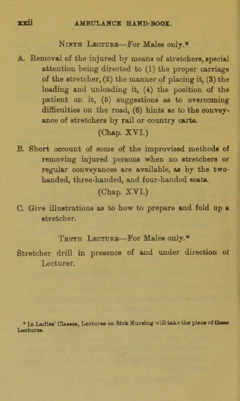 xxU Ninth Lecture—For Males only.* A. Removal of the injured by means of stretchers, special attention being directed to (1) the proper carriage of the stretcher, (2) the manner of placing it, (3) the loading and unloading it, (4) the position of the patient on it, (6) suggestions as to overcoming difficulties on the road, (6) hints as to the convey- ance of stretchers by rail or country carts. (Chap. XVI.) B. Short account of some of the improvised methods of removing injured persona when no stretchers or regular conveyances are available, as by the two- handed, three-handed, and four-handed seats. (Chap. XVI.) C. Give illustrations as to how to prepare and fold up a stretcher. Tenth Lecture—For Males only.* Stretcher drill in presence of and under direction o 1 Lecturer. • In Ladles’ Cluses, Lecture* on Sick Nur*in* will take the pUo# of thou Laoture*