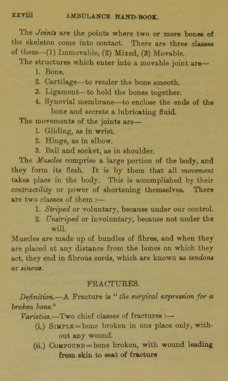 rxYiii The Joint* are the points where two or more bone* of the skeleton come into contact. There are three classes of them—(1) Immovable, (2) Mixed, (3) Movable. The structures which enter into a movable joint are— 1. Bone. 2. Cartilage—to render the bone smooth. 3. Ligament—to hold the bones together. 4. Synovial membrane—to enclose the ends of the bone and secrete a lubricating fluid. The movements of the joints are— 1. Gliding, as in wrist. 2. Hinge, as in elbow. 3. Ball and socket, as in shoulder. The Muscle* comprise a large portion of the body, and they form its flesh. It is by them that all movement takes place in the body. This is accomplished by their contractility or power of shortening themselves. There are two classes of them :— 1. Striped or voluntary, because under our control. 2. TJnstriped or involuntary, because not under the will. Muscles are made up of bundles of fibres, and when they are placed at any distance from the bones on which they act, they end in fibrous cords, which are known as tendon* or sinew*. FRACTURES. Definition.—A Fracture is “ the surgical expression for a broken bone. Varieties.—Two chief classes of fractures :— (L) Simple = bone broken in one place only, with- out any wound. (ii.) Compound = bone broken, with wound leading from skin to seat of fracture