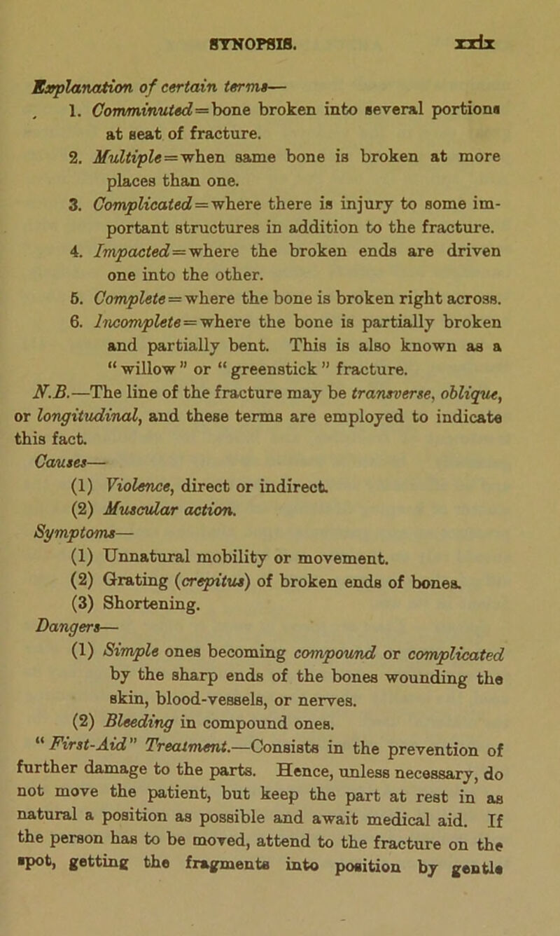 Explanation of certain term»— 1. Comminuted—bone broken into several portion* at seat of fracture. 2. Multiple=when same bone is broken at more places than one. 3. Complicated=where there is injury to some im- portant structures in addition to the fracture. 4. Impacted=where the broken ends are driven one into the other. 6. Complete = where the bone is broken right across. 6. Incomplete = where the bone is partially broken and partially bent. This is also known as a “ willow ” or “ green stick ” fracture. N.B.—The line of the fracture may be transverse, oblique, or longitudinal, and these terms are employed to indicate this fact. Causes— (1) Violence, direct or indirect (2) Muscular action. Symptoms— (1) Unnatural mobility or movement. (2) Grating (crepitus) of broken ends of bones. (3) Shortening. Dangers— (1) Simple ones becoming compound or complicated by the sharp ends of the bones wounding the skin, blood-vessels, or nerves. (2) Bleeding in compound ones. “ First-Aid ” Treatment.—Consists in the prevention of further damage to the parts. Hence, unless necessary, do not move the patient, but keep the part at rest in as natural a position as possible and await medical aid. If the person has to be moved, attend to the fracture on the ■pot, getting the fragments into position by gentl*