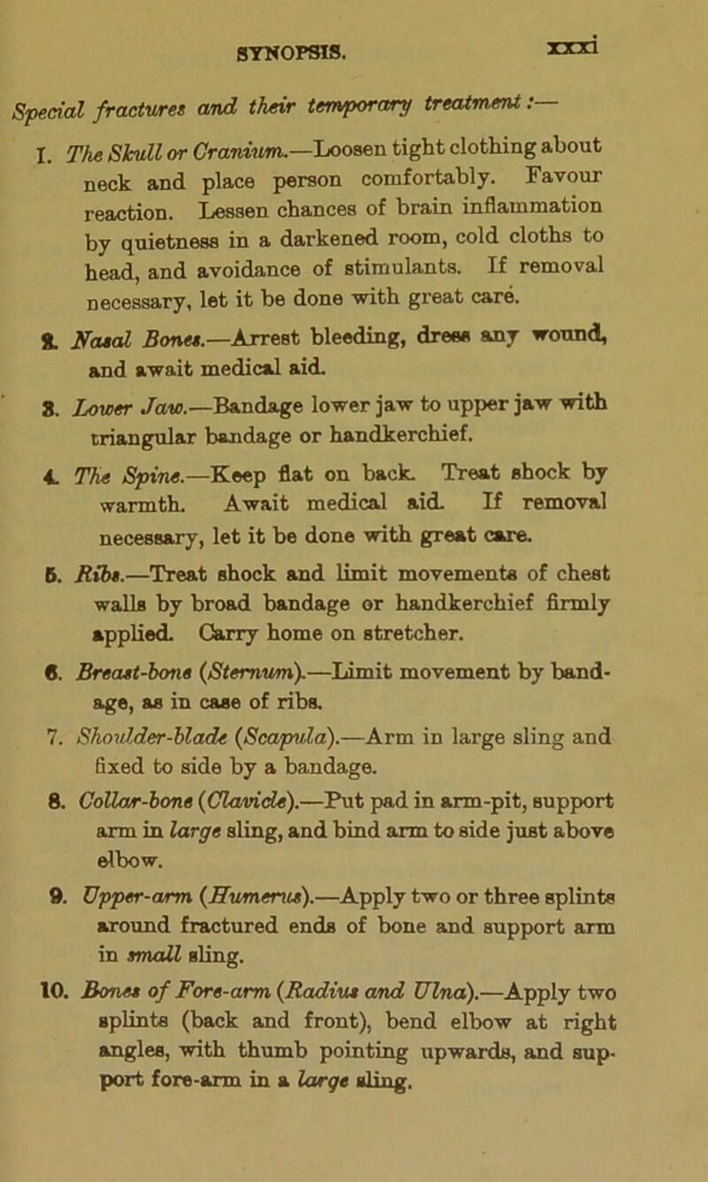 Special fractures and their temporary treatment: I. The Shull or Cranium.—Loosen tight clothing about neck and place person comfortably. Favour reaction. Lessen chances of brain inflammation by quietness in a darkened room, cold cloths to head, and avoidance of stimulants. If removal necessary, let it be done with great care. 8. Nasal Bones.—Arrest bleeding, drees any wound, and await medical aid. 8. Lower Jaw.—Bandage lower jaw to upper jaw with triangular bandage or handkerchief. A. The Spine.—Keep flat on back. Treat shock by warmth. Await medical aid. If removal necessary, let it be done with great care. B. Rib*.—Treat shock and limit movements of chest walls by broad bandage or handkerchief firmly applied. Carry home on stretcher. 6. Breast-bone (Sternum).—Limit movement by band- age, as in case of ribs. 7. Shoulder-blade (Scapida).—Arm in large sling and fixed to side by a bandage. 8. Collar-bone (Clavicle).—Put pad in arm-pit, support arm in large sling, and bind arm to side just above elbow. 9. Upper-arm (Humerus).—Apply two or three splints around fractured ends of bone and support arm in small sling. 10. Bones of Fore-arm (Radius and Ulna).—Apply two splints (back and front), bend elbow at right angles, with thumb pointing upwards, and sup- port fore-arm in a large sling.