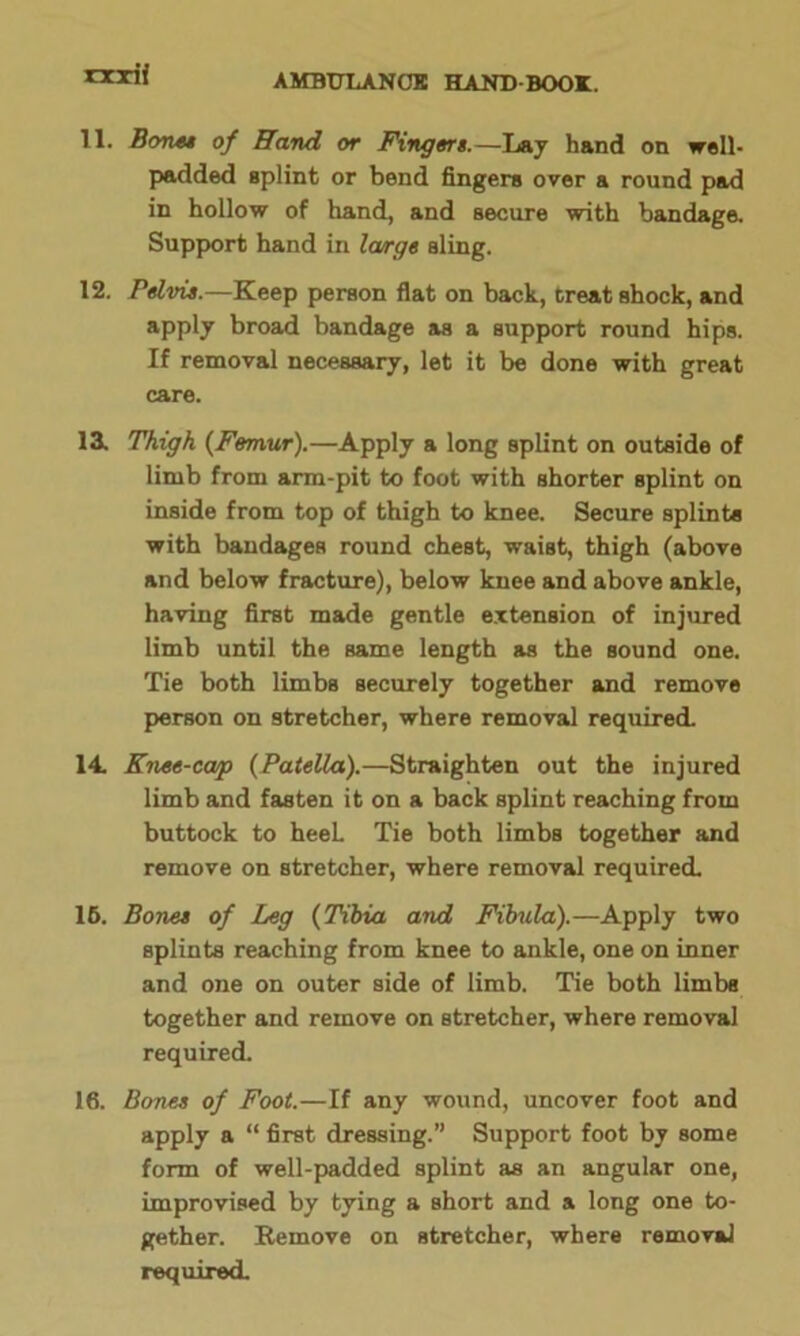 rxxif 11. Bones of Hand or Fingers.—Lay hand on well- padded splint or bend fingers over a round pad in hollow of hand, and secure with bandage. Support hand in la/rge sling. 12. Pelvis.—Keep person flat on back, treat shock, and apply broad bandage as a support round hips. If removal necessary, let it be done with great care. 13. Thigh {Femur).—Apply a long splint on outside of limb from arm-pit to foot with shorter splint on inside from top of thigh to knee. Secure splints with bandages round chest, waist, thigh (above and below fracture), below knee and above ankle, having first made gentle extension of injured limb until the same length as the sound one. Tie both limbs securely together and remove person on stretcher, where removal required. 14 Knee-coup {Patella).—Straighten out the injured limb and fasten it on a back splint reaching from buttock to heeL Tie both limbs together and remove on stretcher, where removal required. 16. Bones of Leg {Tibia and Fibula).—Apply two splints reaching from knee to ankle, one on inner and one on outer side of limb. Tie both limbs together and remove on stretcher, where removal required. 16. Bones of Foot.—If any wound, uncover foot and apply a “ first dressing.” Support foot by some form of well-padded splint as an angular one, improvised by tying a short and a long one to- gether. Remove on stretcher, where removal required.