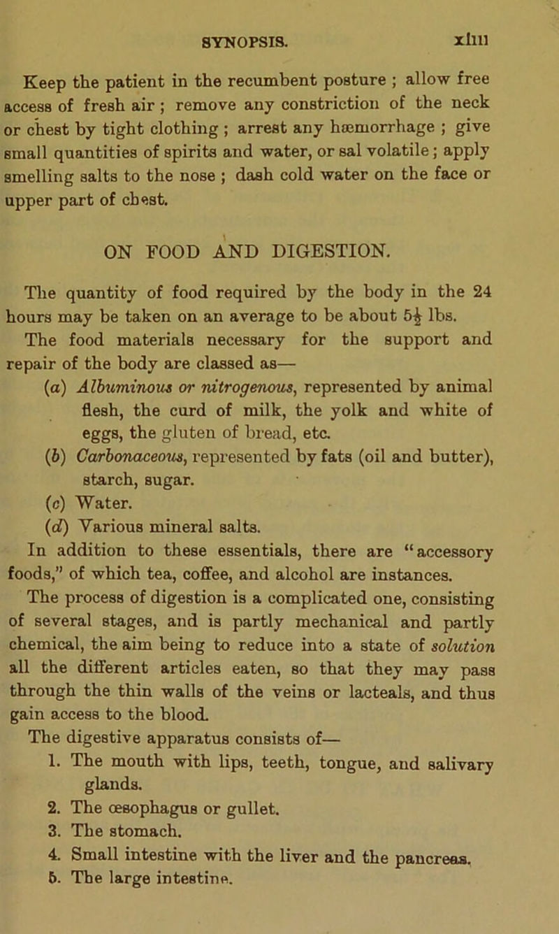 xllll Keep the patient in the recumbent posture ; allow free access of fresh air; remove any constriction of the neck or chest by tight clothing ; arrest any haemorrhage ; give small quantities of spirits and water, or sal volatile; apply smelling salts to the nose ; dash cold water on the face or upper part of chest. ON FOOD AND DIGESTION. The quantity of food required by the body in the 24 hours may be taken on an average to be about lbs. The food materials necessary for the support and repair of the body are classed as— (a) Albuminous or nitrogenous, represented by animal flesh, the curd of milk, the yolk and white of eggs, the gluten of bread, etc. (b) Carbonaceous, represented by fats (oil and butter), starch, sugar. (c) Water. (d) Various mineral salts. In addition to these essentials, there are “ accessory foods,” of which tea, coffee, and alcohol are instances. The process of digestion is a complicated one, consisting of several stages, and is partly mechanical and partly chemical, the aim being to reduce into a state of solution all the different articles eaten, so that they may pass through the thin walls of the veins or lacteals, and thus gain access to the blood. The digestive apparatus consists of— 1. The mouth with lips, teeth, tongue, and salivary glands. 2. The oesophagus or gullet. 3. The stomach. 4. Small intestine with the liver and the pancreas. 6. The large intestine.