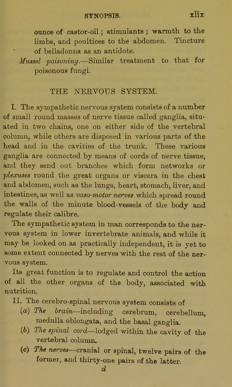 xliz ounce of castor-oil) stimulants ; warmth to the limbs, and poultices to the abdomen. Tincture of belladonna as an antidote. Mussel poisoning.—Similar treatment to that for poisonous fungi. THE NERVOUS SYSTEM. I. The sympathetic nervous system consists of a number of small round masses of nerve tissue called ganglia, situ- ated in two chains, one on either side of the vertebral column, while others are disposed in various parts of the head and in the cavities of the trunk. These various ganglia are connected by means of cords of nerve tissue, and they send out branches which form networks or plexuses round the great organs or viscera in the chest and abdomen, such as the lungs, heart, stomach, liver, and intestines, as well as vaso-motor nerves which spread round the walls of the minute blood-vessels of the body and regulate their calibre. The sympathetic system in man corresponds to the ner- vous system in lower invertebrate animals, and while it may be looked on as practically independent, it is yet to Borne extent connected by nerves with the rest of the ner- vous system. Its great function is to regulate and control the action of all the other organs of the body, associated with nutrition. II. The cerebro-spinal nervous system consists of (а) The brain—including cerebrum, cerebellum, medulla oblongata, and the basal ganglia. (б) The spinal cord—lodged within the cavity of tho vertebral column. (o) The nerves—cranial or spinal, twelve pairs of the former, and thirty-one pairs of the latter d