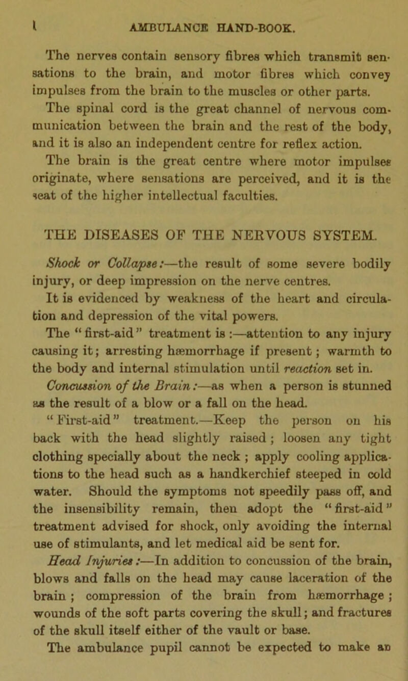 I The nerves contain sensory fibres which transmit sen- sations to the brain, and motor fibres which convey impulses from the brain to the muscles or other parts. The spinal cord is the great channel of nervous com- munication between the brain and the rest of the body, and it is also an independent centre for reflex action. The brain is the great centre where motor impulses originate, where sensations are perceived, and it is the seat of the higher intellectual faculties. THE DISEASES OF THE NERVOUS SYSTEM. Shock or Collapse:—the result of some severe bodily injury, or deep impression on the nerve centres. It is evidenced by weakness of the heart and circula- tion and depression of the vital powers. The “ first-aid ” treatment is :—attention to any injury causing it; arresting haemorrhage if present; warmth to the body and internal stimulation until reaction set in. Concussion of the Brain :—as when a person is stunned as the result of a blow or a fall on the head. “ First-aid ” treatment.—Keep the person on his back with the head slightly raised ; loosen any tight clothing specially about the neck ; apply cooling applica- tions to the head such as a handkerchief steeped in cold water. Should the symptoms not speedily pass off, and the insensibility remain, then adopt the “ first-aid ” treatment advised for shock, only avoiding the internal use of stimulants, and let medical aid be sent for. Head Injuries :—In addition to concussion of the brain, blows and falls on the head may cause laceration of the brain ; compression of the brain from haemorrhage ; wounds of the soft parts covering the skull; and fractures of the skull itself either of the vault or base. The ambulance pupil cannot be expected to make an