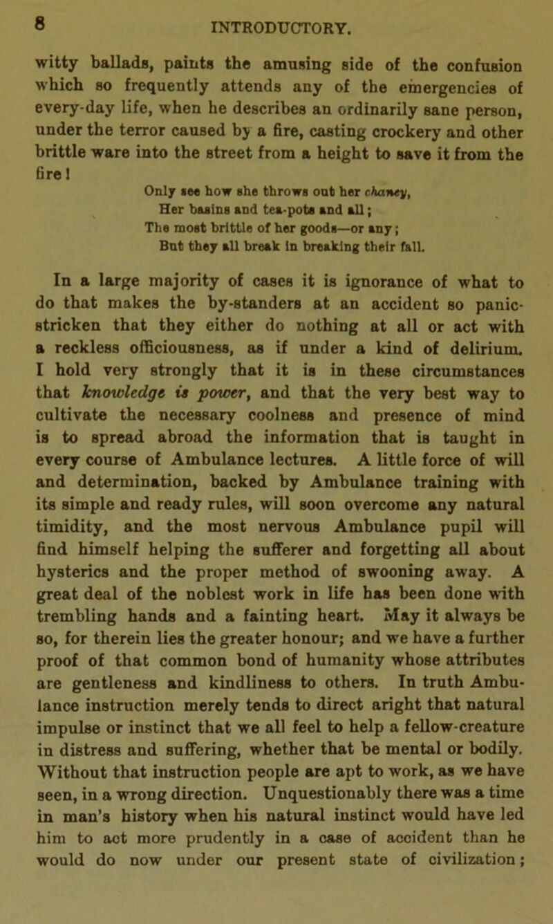 witty ballads, paints the amusing side of the confusion which so frequently attends any of the emergencies of every-day life, when he describes an ordinarily sane person, under the terror caused bj a fire, casting crockery and other brittle ware into the street from a height to save it from the fire 1 Only nee how she throws out her chanty, Her basing and tea-pots and all; The most brittle of her goods—or any; Bnt they all break In breaking their fall. In a large majority of cases it is ignorance of what to do that makes the by-standers at an accident so panic- stricken that they either do nothing at all or act with a reckless officiousness, as if under a kind of delirium. I hold very strongly that it is in these circumstances that knowledge is power, and that the very best way to cultivate the necessary coolness and presence of mind is to spread abroad the information that is taught in every course of Ambulance lectures. A little force of will and determination, backed by Ambulance training with its simple and ready rules, will soon overcome any natural timidity, and the most nervous Ambulance pupil will find himself helping the sufferer and forgetting all about hysterics and the proper method of swooning away. A great deal of the noblest work in life has been done with trembling hands and a fainting heart. May it always be so, for therein lies the greater honour; and we have a further proof of that common bond of humanity whose attributes are gentleness and kindliness to others. In truth Ambu- lance instruction merely tends to direct aright that natural impulse or instinct that we all feel to help a fellow-creature in distress and suffering, whether that be mental or bodily. Without that instruction people are apt to work, as we have seen, in a wrong direction. Unquestionably there was a time in man’s history when his natural instinct would have led him to act more prudently in a case of accident than he would do now under our present state of civilization;