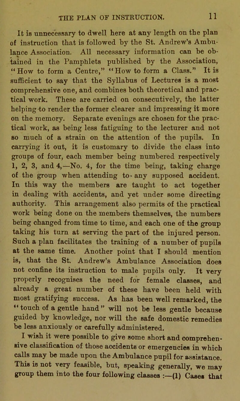 THE PLAN OF INSTRUCTION. It is unnecessary to dwell here at any length on the plan of instruction that is followed by the St. Andrew’s Ambu- lance Association. All necessary information can he ob- tained in the Pamphlets published by the Association, “How to form a Centre,” “How to form a Class.” It is sufficient to say that the Syllabus of Lectures is a most comprehensive one, and combines both theoretical and prac- tical work. These are carried on consecutively, the latter helping to render the former clearer and impressing it more on the memory. Separate evenings are chosen for the prac- tical work, as being less fatiguing to the lecturer and not so much of a strain on the attention of the pupils. In carrying it out, it is customary to divide the class into groups of four, each member being numbered respectively 1, 2, 3, and 4,—No. 4, for the time being, taking charge of the group when attending to- any supposed accident. In this way the members are taught to act together in dealing with accidents, and yet under some directing authority. This arrangement also permits of the practical work being done on the members themselves, the numbers being changed from time to time, and each one of the group taking his turn at serving the part of the injured person. Such a plan facilitates the training of a number of pupils at the same time. Another point that I should mention is, that the St. Andrew’s Ambulance Association does not confine its instruction to male pupils only. It very properly recognises the need for female classes, and already a great number of these have been held with most gratifying success. As has been well remarked, the “ touch of a gentle hand ” will not be less gentle because guided by knowledge, nor will the safe domestic remedies be less anxiously or carefully administered. I wish it were possible to give some short and comprehen- sive classification of those accidents or emergencies in which calls may be made upon the Ambulance pupil for assistance. This is not very feasible, but, speaking generally, we may group them into the four following classes (1) Cases that