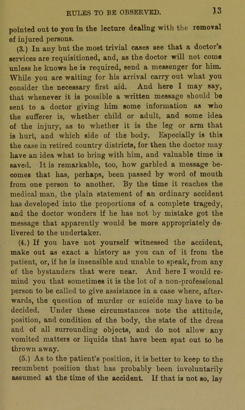 pointed out to you in the lecture dealing with the removal of injured persons. (3.) In any but the most trivial cases see that a doctor’s services are requisitioned, and, as the doctor will not come unless he knows he is required, send a messenger for him. While you are waiting for his arrival carry out what you consider the necessary first aid. And here I may say, that whenever it is possible a written message should be sent to a doctor giving him some information as who the sufferer is, whether child or adult, and some idea of the injury, as to whether it is the leg or arm that is hurt, and which side of the body. Especially is this the case in retired country districts, for then the doctor may have an idea what to bring with him, and valuable time is saved. It is remarkable, too, how garbled a message be- comes that has, perhaps, been passed by word of mouth from one person to another. By the time it reaches the medical man, the plain statement of an ordinary accident has developed into the proportions of a complete tragedy, and the doctor wonders if he has not by mistake got the message that apparently would be more appropriately de- livered to the undertaker. (4.) If you have not yourself witnessed the accident, make out as exact a history as you can of it from the patient, or, if he is insensible and unable to speak, from any of the bystanders that were near. And here I would re- mind you that sometimes it is the lot of a non-professional person to be called to give assistance in a case where, after- wards, the question of murder or suicide may have to be decided. Under these circumstances note the attitude, position, and condition of the body, the state of the dress and of all surrounding objects, and do not allow any vomited matters or liquids that have been spat out to be thrown away. (5.) As to the patient’s position, it is better to keep to the recumbent position that has probably been involuntarily assumed at the time of the accident. If that is not so, lay