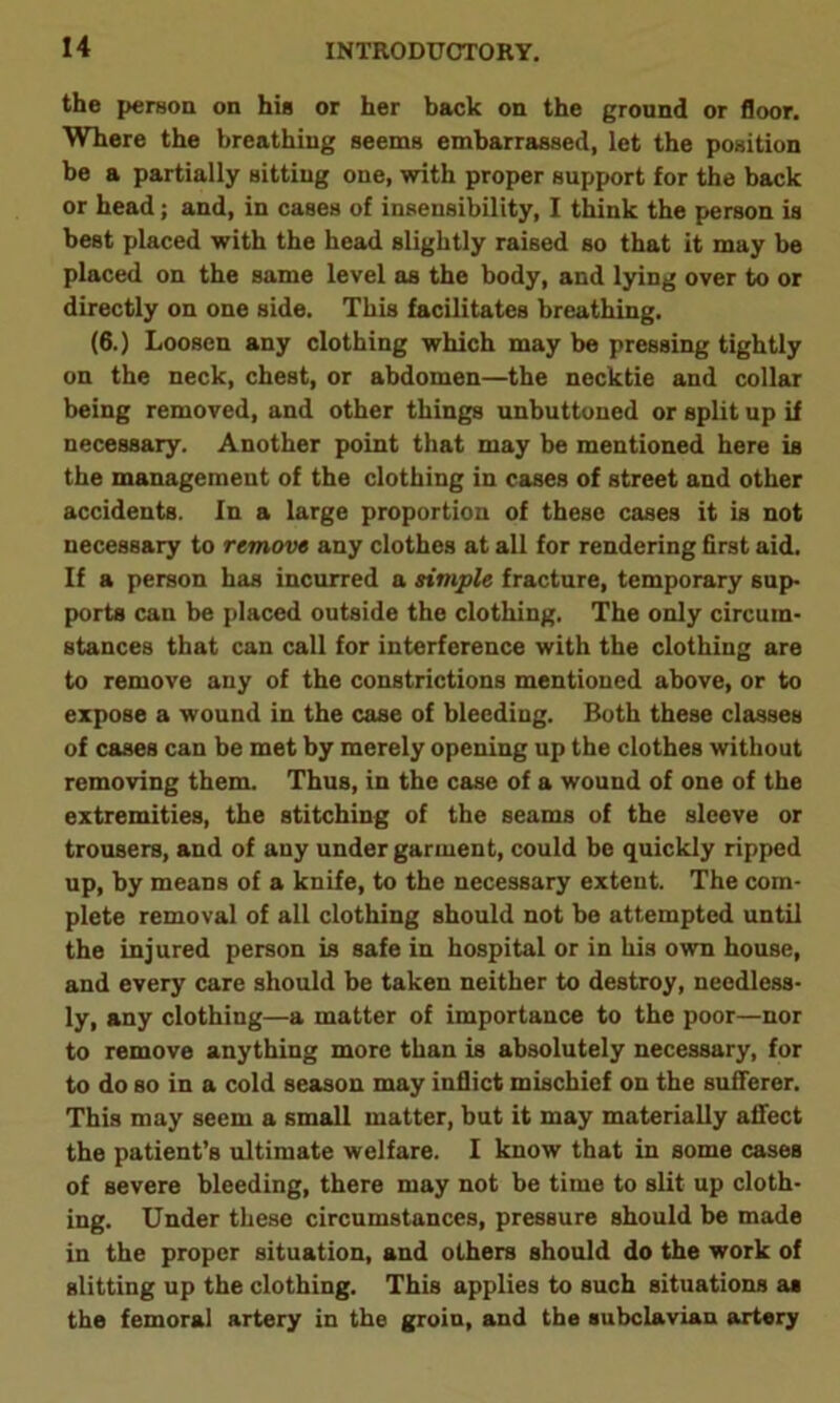 the person on his or her back on the ground or floor. Where the breathing seems embarrassed, let the position be a partially sitting one, with proper support for the back or head; and, in cases of insensibility, I think the person is best placed with the head slightly raised so that it may be placed on the same level as the body, and lying over to or directly on one side. This facilitates breathing. (6.) Loosen any clothing which may be pressing tightly on the neck, chest, or abdomen—the necktie and collar being removed, and other things unbuttoned or split up if necessary. Another point that may be mentioned here is the management of the clothing in cases of street and other accidents. In a large proportion of these cases it is not necessary to remove any clothes at all for rendering first aid. If a person has incurred a simple fracture, temporary sup- ports can be placed outside the clothing. The only circum- stances that can call for interference with the clothing are to remove any of the constrictions mentioned above, or to expose a wound in the case of bleeding. Both these classes of cases can be met by merely opening up the clothes without removing them. Thus, in the case of a wound of one of the extremities, the stitching of the seams of the sleeve or trousers, and of any under garment, could be quickly ripped up, by means of a knife, to the necessary extent. The com- plete removal of all clothing should not be attempted until the injured person is safe in hospital or in his own house, and every care should be taken neither to destroy, needless- ly, any clothing—a matter of importance to the poor—nor to remove anything more than is absolutely necessary, for to do so in a cold season may inflict mischief on the sufferer. This may seem a small matter, but it may materially affect the patient’s ultimate welfare. I know that in some cases of severe bleeding, there may not be time to slit up cloth- ing. Under these circumstances, pressure should be made in the proper situation, and others should do the work of slitting up the clothing. This applies to such situations as the femoral artery in the groin, and the subclavian artery