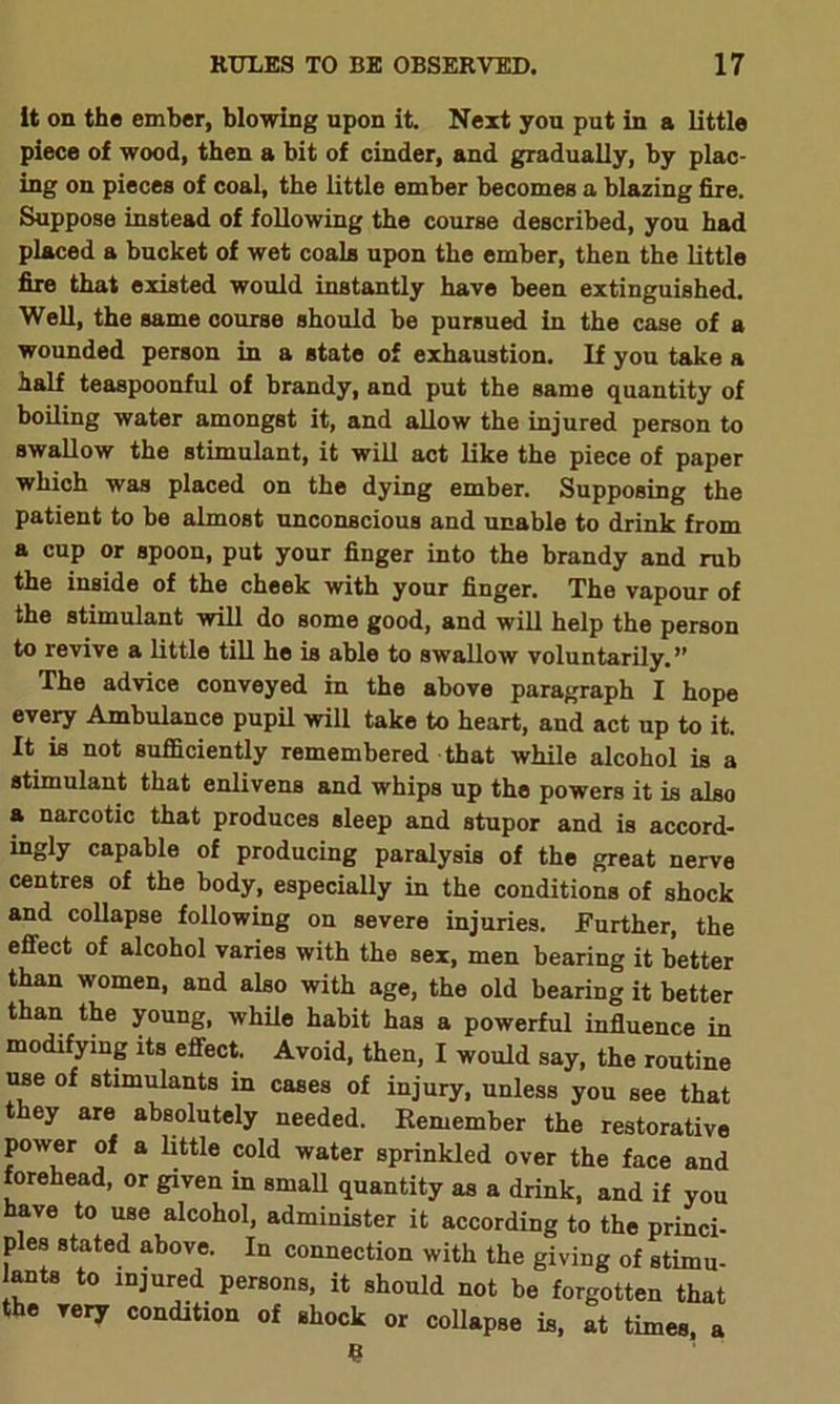 it on the ember, blowing upon it. Next you put in a little piece of wood, then a bit of cinder, and gradually, by plac- ing on pieces of coal, the little ember becomes a blazing fire. Suppose instead of following the course described, you had placed a bucket of wet coals upon the ember, then the little fire that existed would instantly have been extinguished. Well, the same course should be pursued in the case of a wounded person in a state of exhaustion. If you take a half teaspoonful of brandy, and put the same quantity of boiling water amongst it, and allow the injured person to swallow the stimulant, it will act like the piece of paper which was placed on the dying ember. Supposing the patient to be almost unconscious and unable to drink from a cup or spoon, put your finger into the brandy and rub the inside of the cheek with your finger. The vapour of the stimulant will do some good, and will help the person to revive a little till he is able to swallow voluntarily.” The advice conveyed in the above paragraph I hope every Ambulance pupil will take to heart, and act up to it. It is not sufficiently remembered that while alcohol is a stimulant that enlivens and whips up the powers it is also a narcotic that produces sleep and stupor and is accord- ingly capable of producing paralysis of the great nerve centres of the body, especially in the conditions of shock and collapse following on severe injuries. Further, the effect of alcohol varies with the sex, men bearing it better than women, and also with age, the old bearing it better than the young, while habit has a powerful influence in modifying its effect. Avoid, then, I would say, the routine use of stimulants in cases of injury, unless you see that they are absolutely needed. Remember the restorative power of a little cold water sprinkled over the face and forehead, or given in small quantity as a drink, and if you have to use alcohol, administer it according to the princi- pies stated above. In connection with the giving of stimu- ants to injured persons, it should not be forgotten that the very condition of shock or collapse is, at times, a e