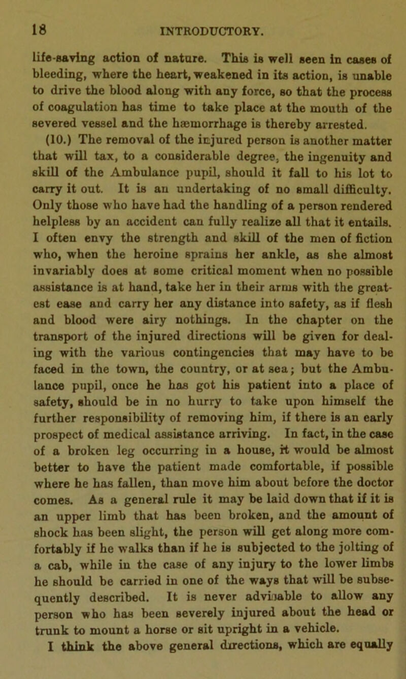 life-saving action of nature. This is well seen in cases of bleeding, where the heart, weakened in its action, is unable to drive the blood along with any force, so that the process of coagulation has time to take place at the mouth of the severed vessel and the haemorrhage is thereby arrested. (10.) The removal of the injured person is another matter that will tax, to a considerable degree, the ingenuity and skill of the Ambulance pupil, should it fall to his lot to carry it out. It is an undertaking of no small difficulty. Only those who have had the handling of a person rendered helpless by an accident can fully realize all that it entails. I often envy the strength and skill of the men of fiction who, when the heroine sprains her ankle, as she almost invariably does at some critical moment when no possible assistance is at hand, take her in their arms with the great- est ease and carry her any distance into safety, as if flesh and blood were airy nothings. In the chapter on the transport of the injured directions will be given for deal- ing with the various contingencies that may have to be faced in the town, the country, or at sea; but the Ambu- lance pupil, once he has got his patient into a place of safety, should be in no hurry to take upon himself the further responsibility of removing him, if there is an early prospect of medical assistance arriving. In fact, in the case of a broken leg occurring in a house, it w'ould be almost better to have the patient made comfortable, if possible where he has fallen, than move him about before the doctor comes. As a general rule it may be laid down that if it is an upper limb that has been broken, and the amount of shock has been slight, the person will get along more com- fortably if he walks than if he is subjected to the jolting of a cab, while in the case of any injury to the lower limbs he should be carried in one of the ways that will be subse- quently described. It is never adviiable to allow any person who has been severely injured about the head or trunk to mount a horse or sit upright in a vehicle. I think the above general directions, which are equally